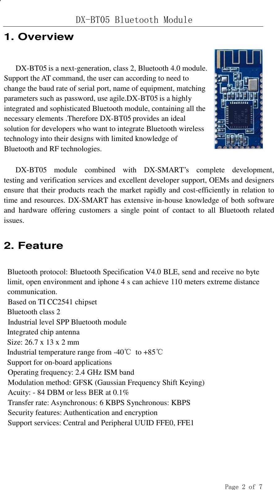 DX-BT05 Bluetooth Module  Page 2 of 7 .   1. Overview   DX-BT05 is a next-generation, class 2, Bluetooth 4.0 module. Support the AT command, the user can according to need to change the baud rate of serial port, name of equipment, matching parameters such as password, use agile.DX-BT05 is a highly integrated and sophisticated Bluetooth module, containing all the necessary elements .Therefore DX-BT05 provides an ideal solution for developers who want to integrate Bluetooth wireless technology into their designs with limited knowledge of Bluetooth and RF technologies.   DX-BT05  module  combined  with  DX-SMART’s  complete  development, testing and verification services and excellent developer support, OEMs and designers ensure that their products reach the market rapidly and cost-efficiently in relation to time and resources. DX-SMART has extensive in-house knowledge of both software and  hardware  offering  customers  a  single  point  of  contact  to  all  Bluetooth  related issues.   2. Feature   Bluetooth protocol: Bluetooth Specification V4.0 BLE, send and receive no byte limit, open environment and iphone 4 s can achieve 110 meters extreme distance communication. Based on TI CC2541 chipset Bluetooth class 2 Industrial level SPP Bluetooth module Integrated chip antenna Size: 26.7 x 13 x 2 mm Industrial temperature range from -40℃ to +85℃ Support for on-board applications Operating frequency: 2.4 GHz ISM band Modulation method: GFSK (Gaussian Frequency Shift Keying) Acuity: - 84 DBM or less BER at 0.1% Transfer rate: Asynchronous: 6 KBPS Synchronous: KBPS Security features: Authentication and encryption Support services: Central and Peripheral UUID FFE0, FFE1 