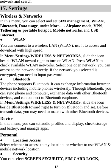  13 network and search. 17. Settings Wireless &amp; Networks In this menu, you can select and set SIM management, WLAN, Bluetooth, Data usage, under More... - Airplane mode, VPN, Tethering &amp; portable hotspot, Mobile networks, and USB Internet.  WLAN You can connect to a wireless LAN (WLAN), use it to access and download with high speed. In Menu/Settings/WIRELESS &amp; NETWORKS, slide the icon beside WLAN toward right to turn on WLAN. Press WLAN to check available WLAN networks. Select one open network, you can access to the network directly. If the network you selected is encrypted, you need to input password.  Bluetooth The phone supports Bluetooth. It can exchange information between devices including mobile phones wirelessly. Through Bluetooth, you can sync phone and computer, exchange data with other Bluetooth devices, and can connect to Bluetooth earphone. In Menu/Settings/WIRELESS &amp; NETWORKS, slide the icon beside Bluetooth toward right to turn on Bluetooth and set. Before transmit data, you may need to match with other Bluetooth devices. Device In this menu, you can set audio profiles and display, check storage and battery, and manage apps. Personal  Location Access Select whether to access to my location, or whether to use WLAN &amp; mobile network location.  Security You can select SCREEN SECURITY, SIM CARD LOCK, 