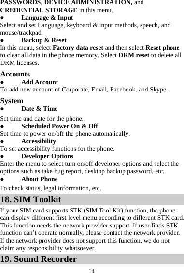  14 PASSWORDS, DEVICE ADMINISTRATION, and CREDENTIAL STORAGE in this menu.  Language &amp; Input Select and set Language, keyboard &amp; input methods, speech, and mouse/trackpad.  Backup &amp; Reset In this menu, select Factory data reset and then select Reset phone to clear all data in the phone memory. Select DRM reset to delete all DRM licenses. Accounts  Add Account To add new account of Corporate, Email, Facebook, and Skype. System  Date &amp; Time Set time and date for the phone.  Scheduled Power On &amp; Off Set time to power on/off the phone automatically.  Accessibility To set accessibility functions for the phone.  Developer Options Enter the menu to select turn on/off developer options and select the options such as take bug report, desktop backup password, etc.  About Phone To check status, legal information, etc. 18. SIM Toolkit If your SIM card supports STK (SIM Tool Kit) function, the phone can display different first level menu according to different STK card. This function needs the network provider support. If user finds STK function can’t operate normally, please contact the network provider. If the network provider does not support this function, we do not claim any responsibility whatsoever. 19. Sound Recorder 