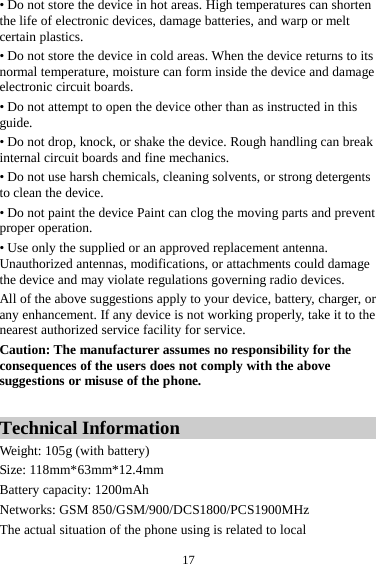  17 • Do not store the device in hot areas. High temperatures can shorten the life of electronic devices, damage batteries, and warp or melt certain plastics. • Do not store the device in cold areas. When the device returns to its normal temperature, moisture can form inside the device and damage electronic circuit boards. • Do not attempt to open the device other than as instructed in this guide. • Do not drop, knock, or shake the device. Rough handling can break internal circuit boards and fine mechanics. • Do not use harsh chemicals, cleaning solvents, or strong detergents to clean the device. • Do not paint the device Paint can clog the moving parts and prevent proper operation. • Use only the supplied or an approved replacement antenna. Unauthorized antennas, modifications, or attachments could damage the device and may violate regulations governing radio devices. All of the above suggestions apply to your device, battery, charger, or any enhancement. If any device is not working properly, take it to the nearest authorized service facility for service. Caution: The manufacturer assumes no responsibility for the consequences of the users does not comply with the above suggestions or misuse of the phone.  Technical Information Weight: 105g (with battery)   Size: 118mm*63mm*12.4mm Battery capacity: 1200mAh Networks: GSM 850/GSM/900/DCS1800/PCS1900MHz The actual situation of the phone using is related to local 