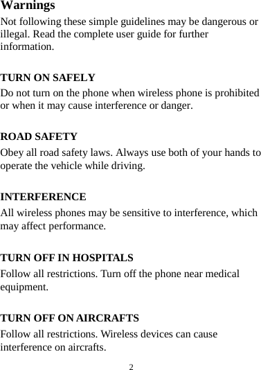  2  Warnings Not following these simple guidelines may be dangerous or illegal. Read the complete user guide for further information.  TURN ON SAFELY Do not turn on the phone when wireless phone is prohibited or when it may cause interference or danger.  ROAD SAFETY Obey all road safety laws. Always use both of your hands to operate the vehicle while driving.    INTERFERENCE All wireless phones may be sensitive to interference, which may affect performance.  TURN OFF IN HOSPITALS Follow all restrictions. Turn off the phone near medical equipment.  TURN OFF ON AIRCRAFTS Follow all restrictions. Wireless devices can cause interference on aircrafts. 
