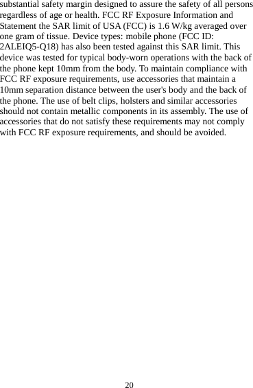  20 substantial safety margin designed to assure the safety of all persons regardless of age or health. FCC RF Exposure Information and Statement the SAR limit of USA (FCC) is 1.6 W/kg averaged over one gram of tissue. Device types: mobile phone (FCC ID: 2ALEIQ5-Q18) has also been tested against this SAR limit. This device was tested for typical body-worn operations with the back of the phone kept 10mm from the body. To maintain compliance with FCC RF exposure requirements, use accessories that maintain a 10mm separation distance between the user&apos;s body and the back of the phone. The use of belt clips, holsters and similar accessories should not contain metallic components in its assembly. The use of accessories that do not satisfy these requirements may not comply with FCC RF exposure requirements, and should be avoided.  