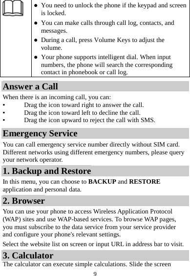  9   You need to unlock the phone if the keypad and screen is locked.  You can make calls through call log, contacts, and messages.  During a call, press Volume Keys to adjust the volume.  Your phone supports intelligent dial. When input numbers, the phone will search the corresponding contact in phonebook or call log. Answer a Call When there is an incoming call, you can: ▪ Drag the icon toward right to answer the call. ▪ Drag the icon toward left to decline the call. ▪ Drag the icon upward to reject the call with SMS. Emergency Service You can call emergency service number directly without SIM card. Different networks using different emergency numbers, please query your network operator.   1. Backup and Restore In this menu, you can choose to BACKUP and RESTORE application and personal data. 2. Browser You can use your phone to access Wireless Application Protocol (WAP) sites and use WAP-based services. To browse WAP pages, you must subscribe to the data service from your service provider and configure your phone&apos;s relevant settings. Select the website list on screen or input URL in address bar to visit. 3. Calculator The calculator can execute simple calculations. Slide the screen 
