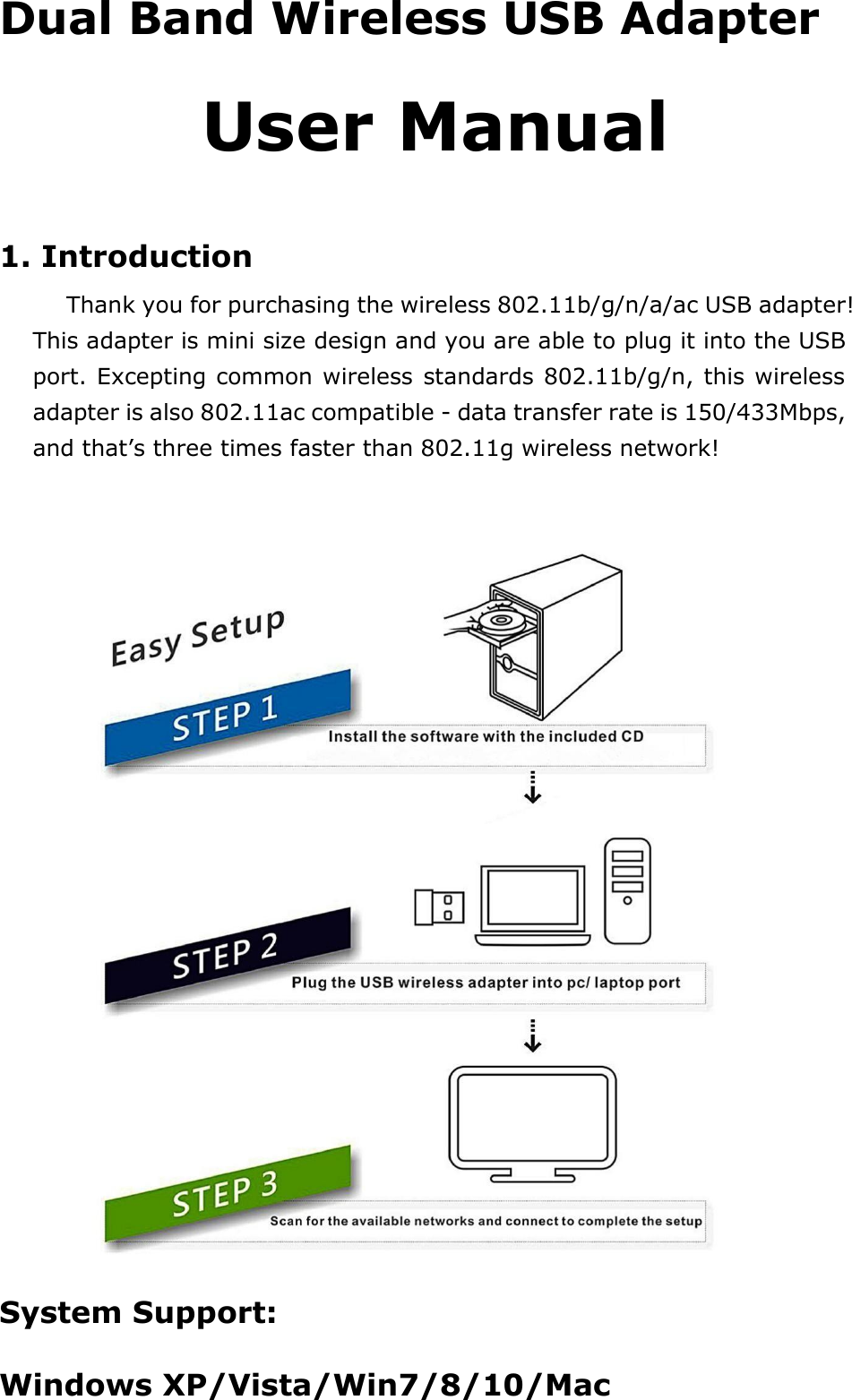  Dual Band Wireless USB Adapter  User Manual   1. Introduction  Thank you for purchasing the wireless 802.11b/g/n/a/ac USB adapter! This adapter is mini size design and you are able to plug it into the USB port. Excepting common wireless standards 802.11b/g/n, this wireless adapter is also 802.11ac compatible - data transfer rate is 150/433Mbps, and that’s three times faster than 802.11g wireless network!     System Support:  Windows XP/Vista/Win7/8/10/Mac    