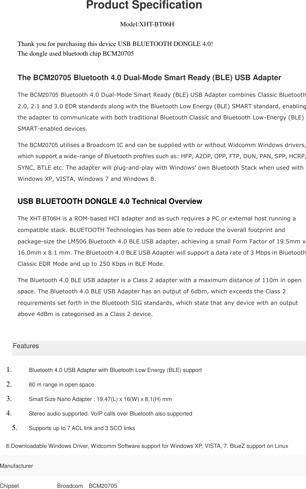                       Product Specification                                                               Model:XHT-BT06H  Thank you for purchasing this device USB BLUETOOTH DONGLE 4.0! The dongle used bluetooth chip BCM20705   The BCM20705 Bluetooth 4.0 Dual-Mode Smart Ready (BLE) USB Adapter The BCM20705 Bluetooth 4.0 Dual-Mode Smart Ready (BLE) USB Adapter combines Classic Bluetooth 2.0, 2.1 and 3.0 EDR standards along with the Bluetooth Low Energy (BLE) SMART standard, enabling the adapter to communicate with both traditional Bluetooth Classic and Bluetooth Low-Energy (BLE) SMART-enabled devices. The BCM20705 utilises a Broadcom IC and can be supplied with or without Widcomm Windows drivers, which support a wide-range of Bluetooth proﬁles such as: HFP, A2DP, OPP, FTP, DUN, PAN, SPP, HCRP, SYNC, BTLE etc. The adapter will plug-and-play with Windows&apos; own Bluetooth Stack when used with Windows XP, VISTA, Windows 7 and Windows 8. USB BLUETOOTH DONGLE 4.0 Technical Overview The XHT-BT06H is a ROM-based HCI adapter and as such requires a PC or external host running a compatible stack. BLUETOOTH Technologies has been able to reduce the overall footprint and package-size the LM506 Bluetooth 4.0 BLE USB adapter, achieving a small Form Factor of 19.5mm x 16.0mm x 8.1 mm. The Bluetooth 4.0 BLE USB Adapter will support a data rate of 3 Mbps in Bluetooth Classic EDR Mode and up to 250 Kbps in BLE Mode. The Bluetooth 4.0 BLE USB adapter is a Class 2 adapter with a maximum distance of 110m in open space. The Bluetooth 4.0 BLE USB Adapter has an output of 6dbm, which exceeds the Class 2 requirements set forth in the Bluetooth SIG standards, which state that any device with an output above 4dBm is categorised as a Class 2 device.   Features 1. Bluetooth 4.0 USB Adapter with Bluetooth Low Energy (BLE) support 2. 80 m range in open space 3. Small Size Nano Adapter : 19.47(L) x 16(W) x 8.1(H) mm 4. Stereo audio supported. VoIP calls over Bluetooth also supported 5. Supports up to 7 ACL link and 3 SCO links 6.Downloadable Windows Driver, Widcomm Software support for Windows XP, VISTA, 7. BlueZ support on Linux Manufacturer  Chipset Broadcom    BCM20705 