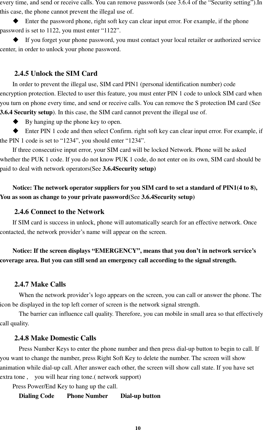 10 every time, and send or receive calls. You can remove passwords (see 3.6.4 of the “Security setting”).In this case, the phone cannot prevent the illegal use of.  Enter the password phone, right soft key can clear input error. For example, if the phone password is set to 1122, you must enter “1122”.  If you forget your phone password, you must contact your local retailer or authorized service center, in order to unlock your phone password.  2.4.5 Unlock the SIM Card In order to prevent the illegal use, SIM card PIN1 (personal identification number) code encryption protection. Elected to user this feature, you must enter PIN 1 code to unlock SIM card when you turn on phone every time, and send or receive calls. You can remove the S protection IM card (See 3.6.4 Security setup). In this case, the SIM card cannot prevent the illegal use of.    By hanging up the phone key to open.  Enter PIN 1 code and then select Confirm. right soft key can clear input error. For example, if the PIN 1 code is set to “1234”, you should enter “1234”. If three consecutive input error, your SIM card will be locked Network. Phone will be asked whether the PUK 1 code. If you do not know PUK 1 code, do not enter on its own, SIM card should be paid to deal with network operators(See 3.6.4Security setup)  Notice: The network operator suppliers for you SIM card to set a standard of PIN1(4 to 8), You as soon as change to your private password(See 3.6.4Security setup) 2.4.6 Connect to the Network If SIM card is success in unlock, phone will automatically search for an effective network. Once contacted, the network provider’s name will appear on the screen.  Notice: If the screen displays “EMERGENCY”, means that you don’t in network service’s coverage area. But you can still send an emergency call according to the signal strength.  2.4.7 Make Calls     When the network provider’s logo appears on the screen, you can call or answer the phone. The icon be displayed in the top left corner of screen is the network signal strength.     The barrier can influence call quality. Therefore, you can mobile in small area so that effectively call quality. 2.4.8 Make Domestic Calls     Press Number Keys to enter the phone number and then press dial-up button to begin to call. If you want to change the number, press Right Soft Key to delete the number. The screen will show animation while dial-up call. After answer each other, the screen will show call state. If you have set extra tone ,    you will hear ring tone.( network support) Press Power/End Key to hang up the call.     Dialing Code        Phone Number        Dial-up button 