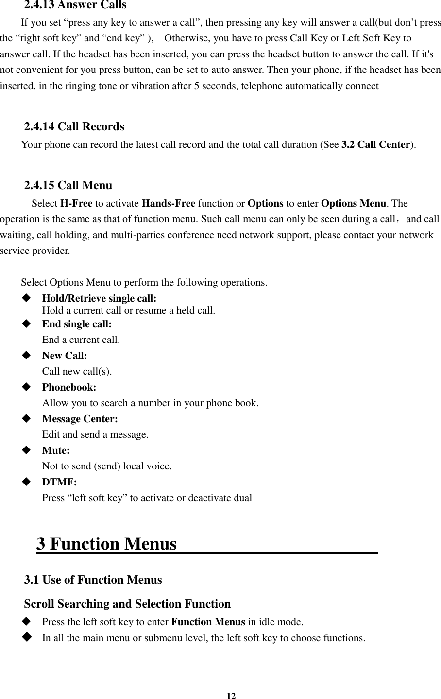12  2.4.13 Answer Calls If you set “press any key to answer a call”, then pressing any key will answer a call(but don’t press the “right soft key” and “end key” ),    Otherwise, you have to press Call Key or Left Soft Key to answer call. If the headset has been inserted, you can press the headset button to answer the call. If it&apos;s not convenient for you press button, can be set to auto answer. Then your phone, if the headset has been inserted, in the ringing tone or vibration after 5 seconds, telephone automatically connect  2.4.14 Call Records Your phone can record the latest call record and the total call duration (See 3.2 Call Center).  2.4.15 Call Menu     Select H-Free to activate Hands-Free function or Options to enter Options Menu. The operation is the same as that of function menu. Such call menu can only be seen during a call，and call waiting, call holding, and multi-parties conference need network support, please contact your network service provider.  Select Options Menu to perform the following operations.  Hold/Retrieve single call:     Hold a current call or resume a held call.  End single call:    End a current call.  New Call:    Call new call(s).  Phonebook:    Allow you to search a number in your phone book.  Message Center:    Edit and send a message.  Mute:    Not to send (send) local voice.  DTMF:    Press “left soft key” to activate or deactivate dual  3 Function Menus                                             3.1 Use of Function Menus Scroll Searching and Selection Function  Press the left soft key to enter Function Menus in idle mode.  In all the main menu or submenu level, the left soft key to choose functions. 