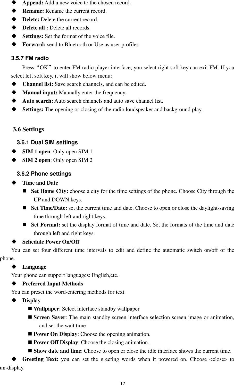 17  Append: Add a new voice to the chosen record.  Rename: Rename the current record.  Delete: Delete the current record.  Delete all : Delete all records.  Settings: Set the format of the voice file.  Forward: send to Bluetooth or Use as user profiles 3.5.7 FM radio   Press“OK”to enter FM radio player interface, you select right soft key can exit FM. If you select left soft key, it will show below menu:  Channel list: Save search channels, and can be edited.  Manual input: Manually enter the frequency.  Auto search: Auto search channels and auto save channel list.  Settings: The opening or closing of the radio loudspeaker and background play.  3.6 Settings 3.6.1 Dual SIM settings  SIM 1 open: Only open SIM 1  SIM 2 open: Only open SIM 2 3.6.2 Phone settings  Time and Date    Set Home City: choose a city for the time settings of the phone. Choose City through the UP and DOWN keys.      Set Time/Date: set the current time and date. Choose to open or close the daylight-saving time through left and right keys.      Set Format: set the display format of time and date. Set the formats of the time and date through left and right keys.    Schedule Power On/Off You  can  set  four  different  time  intervals  to  edit  and  define  the  automatic  switch  on/off  of  the phone.  Language Your phone can support languages: English,etc.  Preferred Input Methods You can preset the word-entering methods for text.  Display    Wallpaper: Select interface standby wallpaper  Screen Saver: The main standby screen interface selection screen image or animation, and set the wait time  Power On Display: Choose the opening animation.  Power Off Display: Choose the closing animation.  Show date and time: Choose to open or close the idle interface shows the current time.  Greeting  Text:  you  can  set  the  greeting  words  when  it  powered  on.  Choose  &lt;close&gt;  to un-display. 