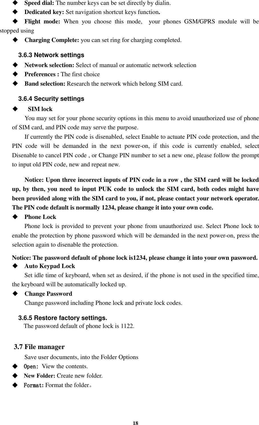 18  Speed dial: The number keys can be set directly by dialin.  Dedicated key: Set navigation shortcut keys function.  Flight  mode:  When  you  choose  this  mode,    your  phones  GSM/GPRS  module  will  be stopped using  Charging Complete: you can set ring for charging completed. 3.6.3 Network settings  Network selection: Select of manual or automatic network selection  Preferences : The first choice  Band selection: Research the network which belong SIM card. 3.6.4 Security settings     SIM lock You may set for your phone security options in this menu to avoid unauthorized use of phone of SIM card, and PIN code may serve the purpose. If currently the PIN code is disenabled, select Enable to actuate PIN code protection, and the PIN  code  will  be  demanded  in  the  next  power-on,  if  this  code  is  currently  enabled,  select Disenable to cancel PIN code , or Change PIN number to set a new one, please follow the prompt to input old PIN code, new and repeat new.  Notice: Upon three incorrect inputs of PIN code in a row , the SIM card will be locked up, by then, you need to input PUK code to unlock the SIM card, both codes might have been provided along with the SIM card to you, if not, please contact your network operator. The PIN code default is normally 1234, please change it into your own code.  Phone Lock Phone lock is provided to prevent your phone from unauthorized use. Select Phone lock to enable the protection by phone password which will be demanded in the next power-on, press the selection again to disenable the protection.  Notice: The password default of phone lock is1234, please change it into your own password.  Auto Keypad Lock Set idle time of keyboard, when set as desired, if the phone is not used in the specified time, the keyboard will be automatically locked up.  Change Password Change password including Phone lock and private lock codes. 3.6.5 Restore factory settings.   The password default of phone lock is 1122.  3.7 File manager Save user documents, into the Folder Options     Open:Open:Open:Open: View the contents.     New Folder: Create new folder.     FormatFormatFormatFormat: Format the folder。   