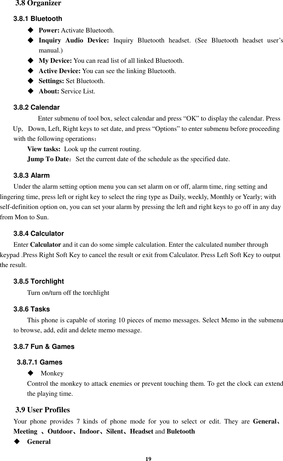 19 3.8 Organizer 3.8.1 Bluetooth ◆◆◆◆    Power: Activate Bluetooth. ◆◆◆◆    Inquiry  Audio  Device:  Inquiry  Bluetooth  headset.  (See  Bluetooth  headset  user’s manual.)   ◆◆◆◆    My Device: You can read list of all linked Bluetooth. ◆◆◆◆    Active Device: You can see the linking Bluetooth. ◆◆◆◆    Settings: Set Bluetooth. ◆◆◆◆    About: Service List. 3.8.2 Calendar    Enter submenu of tool box, select calendar and press “OK” to display the calendar. Press Up, Down, Left, Right keys to set date, and press “Options” to enter submenu before proceeding   with the following operations： View tasks:    Look up the current routing. Jump To Date：Set the current date of the schedule as the specified date. 3.8.3 Alarm Under the alarm setting option menu you can set alarm on or off, alarm time, ring setting and lingering time, press left or right key to select the ring type as Daily, weekly, Monthly or Yearly; with self-definition option on, you can set your alarm by pressing the left and right keys to go off in any day from Mon to Sun. 3.8.4 Calculator Enter Calculator and it can do some simple calculation. Enter the calculated number through keypad .Press Right Soft Key to cancel the result or exit from Calculator. Press Left Soft Key to output the result. 3.8.5 Torchlight Turn on/turn off the torchlight 3.8.6 Tasks This phone is capable of storing 10 pieces of memo messages. Select Memo in the submenu to browse, add, edit and delete memo message. 3.8.7 Fun &amp; Games   3.8.7.1 Games  Monkey Control the monkey to attack enemies or prevent touching them. To get the clock can extend the playing time. 3.9 User Profiles Your  phone  provides  7  kinds  of  phone  mode  for  you  to  select  or  edit.  They  are  General、、、、Meeting  、、、、Outdoor、、、、Indoor、、、、Silent、、、、Headset and Buletooth  General 