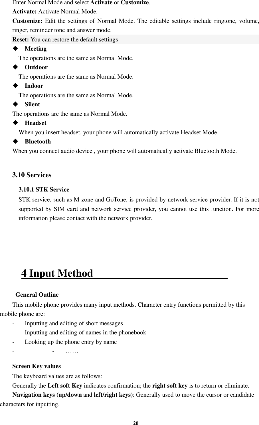 20 Enter Normal Mode and select Activate or Customize. Activate: Activate Normal Mode. Customize: Edit  the  settings of Normal Mode.  The  editable settings include  ringtone, volume,               ringer, reminder tone and answer mode. Reset: You can restore the default settings  Meeting     The operations are the same as Normal Mode.  Outdoor     The operations are the same as Normal Mode.  Indoor     The operations are the same as Normal Mode.  Silent   The operations are the same as Normal Mode.  Headset     When you insert headset, your phone will automatically activate Headset Mode.  Bluetooth When you connect audio device , your phone will automatically activate Bluetooth Mode.  3.10 Services 3.10.1 STK Service     STK service, such as M-zone and GoTone, is provided by network service provider. If it is not supported by SIM card and network service provider, you cannot use this function. For more information please contact with the network provider.     4 Input Method                                                    General Outline This mobile phone provides many input methods. Character entry functions permitted by this mobile phone are: -  Inputting and editing of short messages -  Inputting and editing of names in the phonebook   -  Looking up the phone entry by name - -  …… Screen Key values The keyboard values are as follows:   Generally the Left soft Key indicates confirmation; the right soft key is to return or eliminate. Navigation keys (up/down and left/right keys): Generally used to move the cursor or candidate characters for inputting. 