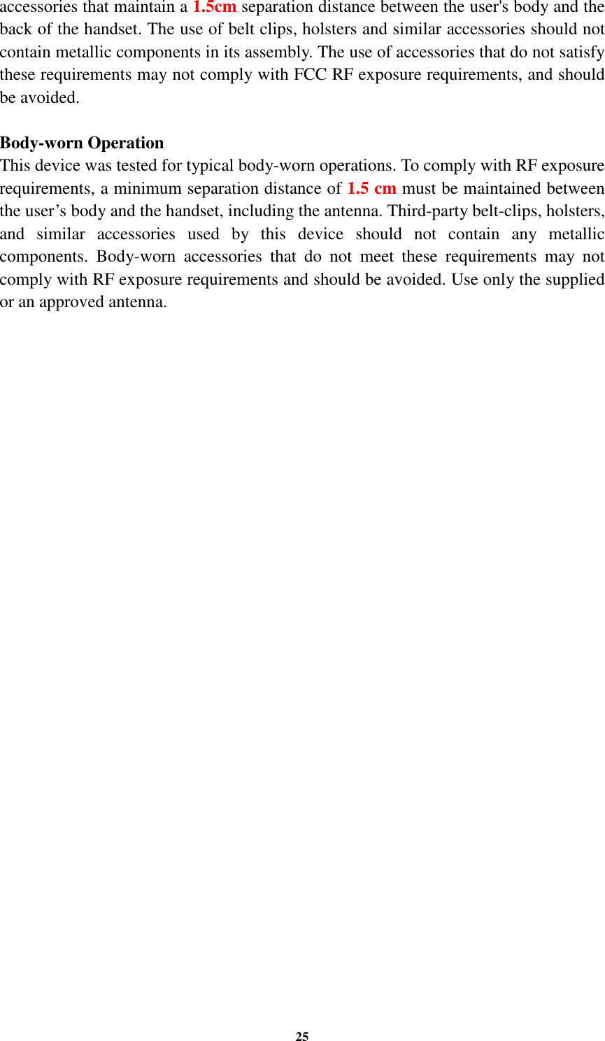25 accessories that maintain a 1.5cm separation distance between the user&apos;s body and the back of the handset. The use of belt clips, holsters and similar accessories should not contain metallic components in its assembly. The use of accessories that do not satisfy these requirements may not comply with FCC RF exposure requirements, and should be avoided.  Body-worn Operation This device was tested for typical body-worn operations. To comply with RF exposure requirements, a minimum separation distance of 1.5 cm must be maintained between the user’s body and the handset, including the antenna. Third-party belt-clips, holsters, and  similar  accessories  used  by  this  device  should  not  contain  any  metallic components.  Body-worn  accessories  that  do  not  meet  these  requirements  may  not comply with RF exposure requirements and should be avoided. Use only the supplied or an approved antenna.  