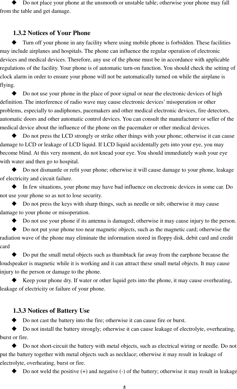 5  Do not place your phone at the unsmooth or unstable table; otherwise your phone may fall from the table and get damage.  1.3.2 Notices of Your Phone  Turn off your phone in any facility where using mobile phone is forbidden. These facilities may include airplanes and hospitals. The phone can influence the regular operation of electronic devices and medical devices. Therefore, any use of the phone must be in accordance with applicable regulations of the facility. Your phone is of automatic turn-on function. You should check the setting of clock alarm in order to ensure your phone will not be automatically turned on while the airplane is flying.  Do not use your phone in the place of poor signal or near the electronic devices of high definition. The interference of radio wave may cause electronic devices’ misoperation or other problems, especially to audiphones, pacemakers and other medical electronic devices, fire detectors, automatic doors and other automatic control devices. You can consult the manufacturer or seller of the medical device about the influence of the phone on the pacemaker or other medical devices.  Do not press the LCD strongly or strike other things with your phone; otherwise it can cause damage to LCD or leakage of LCD liquid. If LCD liquid accidentally gets into your eye, you may become blind. At this very moment, do not knead your eye. You should immediately wash your eye with water and then go to hospital.  Do not dismantle or refit your phone; otherwise it will cause damage to your phone, leakage of electricity and circuit failure.  In few situations, your phone may have bad influence on electronic devices in some car. Do not use your phone so as not to lose security.  Do not press the keys with sharp things, such as needle or nib; otherwise it may cause damage to your phone or misoperation.    Do not use your phone if its antenna is damaged; otherwise it may cause injury to the person.  Do not put your phone too near magnetic objects, such as the magnetic card; otherwise the radiation wave of the phone may eliminate the information stored in floppy disk, debit card and credit card  Do put the small metal objects such as thumbtack far away from the earphone because the loudspeaker is magnetic while it is working and it can attract these small metal objects. It may cause injury to the person or damage to the phone.  Keep your phone dry. If water or other liquid gets into the phone, it may cause overheating, leakage of electricity or failure of your phone.  1.3.3 Notices of Battery Use  Do not cast the battery into the fire; otherwise it can cause fire or burst.  Do not install the battery strongly; otherwise it can cause leakage of electrolyte, overheating, burst or fire.  Do not short-circuit the battery with metal objects, such as electrical wiring or needle. Do not put the battery together with metal objects such as necklace; otherwise it may result in leakage of electrolyte, overheating, burst or fire.  Do not weld the positive (+) and negative (-) of the battery; otherwise it may result in leakage 