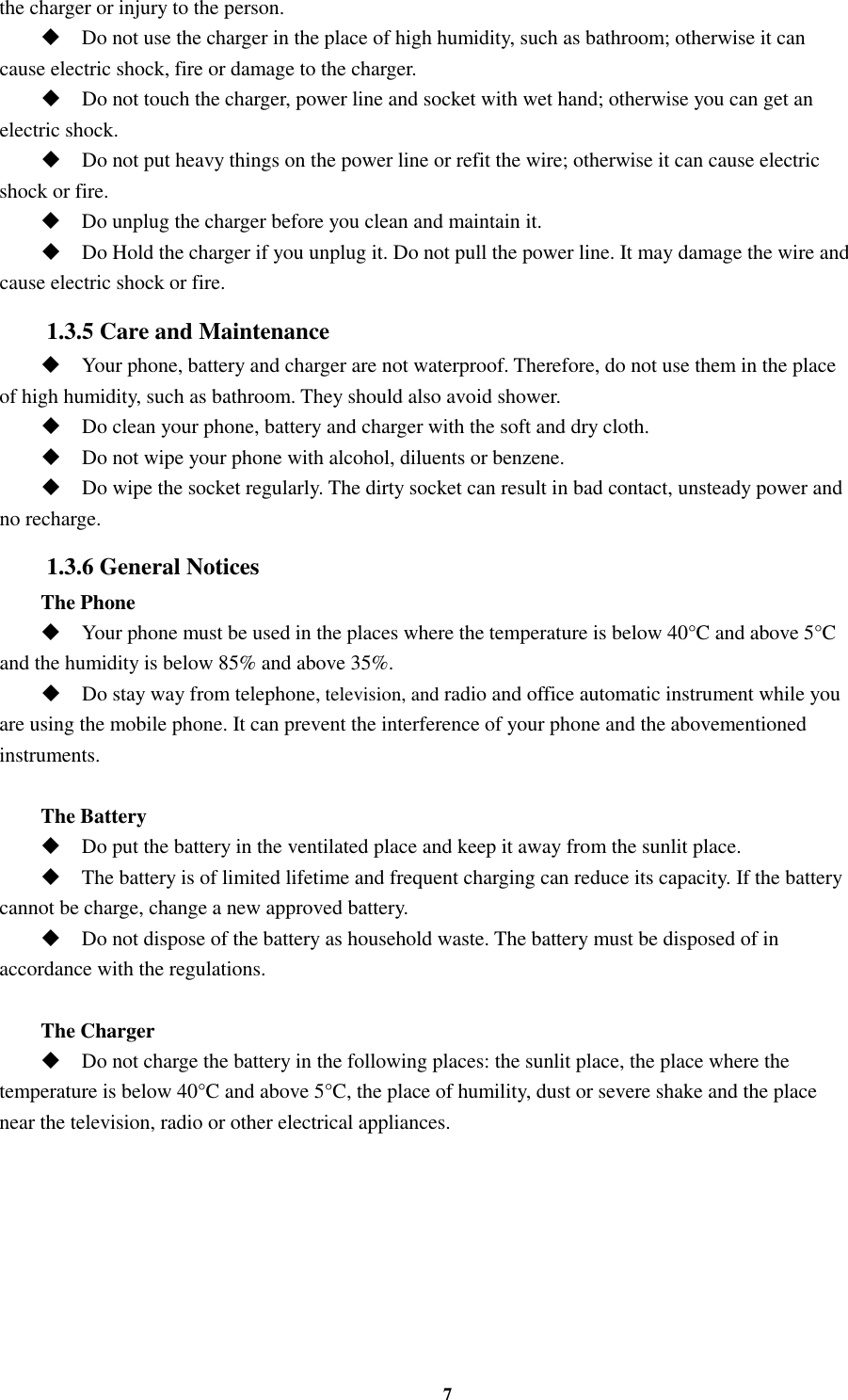 7 the charger or injury to the person.  Do not use the charger in the place of high humidity, such as bathroom; otherwise it can cause electric shock, fire or damage to the charger.  Do not touch the charger, power line and socket with wet hand; otherwise you can get an electric shock.  Do not put heavy things on the power line or refit the wire; otherwise it can cause electric shock or fire.  Do unplug the charger before you clean and maintain it.  Do Hold the charger if you unplug it. Do not pull the power line. It may damage the wire and cause electric shock or fire. 1.3.5 Care and Maintenance  Your phone, battery and charger are not waterproof. Therefore, do not use them in the place of high humidity, such as bathroom. They should also avoid shower.  Do clean your phone, battery and charger with the soft and dry cloth.  Do not wipe your phone with alcohol, diluents or benzene.  Do wipe the socket regularly. The dirty socket can result in bad contact, unsteady power and no recharge. 1.3.6 General Notices The Phone  Your phone must be used in the places where the temperature is below 40°C and above 5°C and the humidity is below 85% and above 35%.  Do stay way from telephone, television, and radio and office automatic instrument while you are using the mobile phone. It can prevent the interference of your phone and the abovementioned instruments.  The Battery  Do put the battery in the ventilated place and keep it away from the sunlit place.  The battery is of limited lifetime and frequent charging can reduce its capacity. If the battery cannot be charge, change a new approved battery.  Do not dispose of the battery as household waste. The battery must be disposed of in accordance with the regulations.  The Charger  Do not charge the battery in the following places: the sunlit place, the place where the temperature is below 40°C and above 5°C, the place of humility, dust or severe shake and the place near the television, radio or other electrical appliances.   