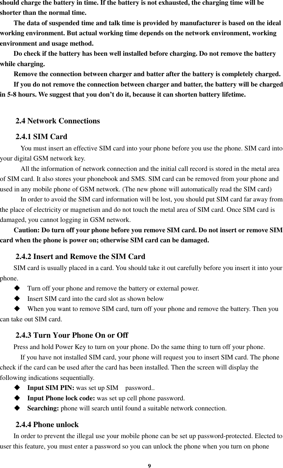 9 should charge the battery in time. If the battery is not exhausted, the charging time will be shorter than the normal time. The data of suspended time and talk time is provided by manufacturer is based on the ideal working environment. But actual working time depends on the network environment, working environment and usage method. Do check if the battery has been well installed before charging. Do not remove the battery while charging. Remove the connection between charger and batter after the battery is completely charged. If you do not remove the connection between charger and batter, the battery will be charged in 5-8 hours. We suggest that you don’t do it, because it can shorten battery lifetime.  2.4 Network Connections 2.4.1 SIM Card     You must insert an effective SIM card into your phone before you use the phone. SIM card into your digital GSM network key.     All the information of network connection and the initial call record is stored in the metal area of SIM card. It also stores your phonebook and SMS. SIM card can be removed from your phone and used in any mobile phone of GSM network. (The new phone will automatically read the SIM card)     In order to avoid the SIM card information will be lost, you should put SIM card far away from the place of electricity or magnetism and do not touch the metal area of SIM card. Once SIM card is damaged, you cannot logging in GSM network. Caution: Do turn off your phone before you remove SIM card. Do not insert or remove SIM card when the phone is power on; otherwise SIM card can be damaged. 2.4.2 Insert and Remove the SIM Card SIM card is usually placed in a card. You should take it out carefully before you insert it into your phone.  Turn off your phone and remove the battery or external power.  Insert SIM card into the card slot as shown below  When you want to remove SIM card, turn off your phone and remove the battery. Then you can take out SIM card. 2.4.3 Turn Your Phone On or Off Press and hold Power Key to turn on your phone. Do the same thing to turn off your phone.     If you have not installed SIM card, your phone will request you to insert SIM card. The phone check if the card can be used after the card has been installed. Then the screen will display the following indications sequentially.  Input SIM PIN: was set up SIM    password..  Input Phone lock code: was set up cell phone password.  Searching: phone will search until found a suitable network connection. 2.4.4 Phone unlock In order to prevent the illegal use your mobile phone can be set up password-protected. Elected to user this feature, you must enter a password so you can unlock the phone when you turn on phone 