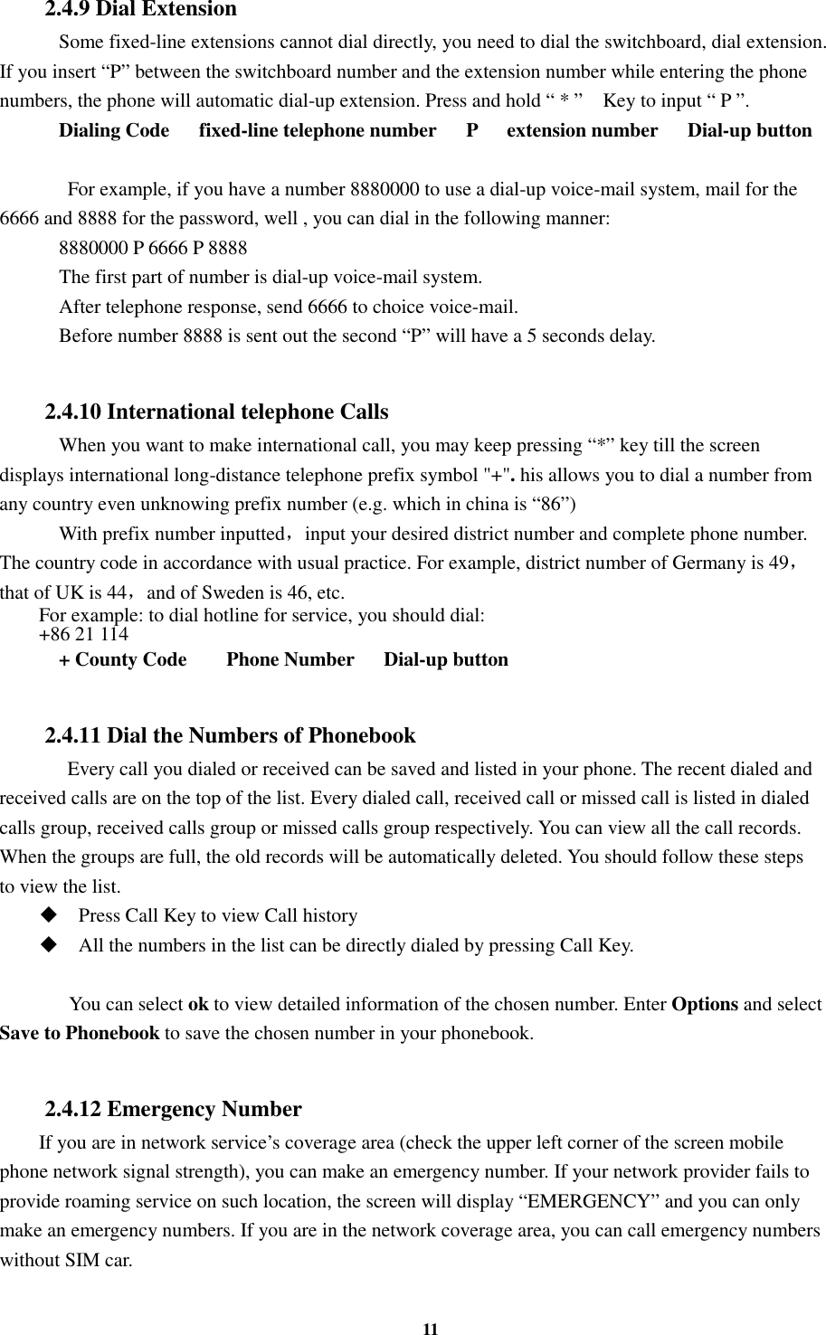 11 2.4.9 Dial Extension     Some fixed-line extensions cannot dial directly, you need to dial the switchboard, dial extension. If you insert “P” between the switchboard number and the extension number while entering the phone numbers, the phone will automatic dial-up extension. Press and hold “ * ”    Key to input “ P ”.     Dialing Code      fixed-line telephone number      P      extension number      Dial-up button     For example, if you have a number 8880000 to use a dial-up voice-mail system, mail for the 6666 and 8888 for the password, well , you can dial in the following manner:     8880000 P 6666 P 8888     The first part of number is dial-up voice-mail system.     After telephone response, send 6666 to choice voice-mail.     Before number 8888 is sent out the second “P” will have a 5 seconds delay.  2.4.10 International telephone Calls     When you want to make international call, you may keep pressing “*” key till the screen displays international long-distance telephone prefix symbol &quot;+&quot;. his allows you to dial a number from any country even unknowing prefix number (e.g. which in china is “86”)     With prefix number inputted，input your desired district number and complete phone number. The country code in accordance with usual practice. For example, district number of Germany is 49，that of UK is 44，and of Sweden is 46, etc. For example: to dial hotline for service, you should dial:   +86 21 114     + County Code        Phone Number      Dial-up button  2.4.11 Dial the Numbers of Phonebook    Every call you dialed or received can be saved and listed in your phone. The recent dialed and received calls are on the top of the list. Every dialed call, received call or missed call is listed in dialed calls group, received calls group or missed calls group respectively. You can view all the call records. When the groups are full, the old records will be automatically deleted. You should follow these steps to view the list.  Press Call Key to view Call history  All the numbers in the list can be directly dialed by pressing Call Key.        You can select ok to view detailed information of the chosen number. Enter Options and select Save to Phonebook to save the chosen number in your phonebook.  2.4.12 Emergency Number If you are in network service’s coverage area (check the upper left corner of the screen mobile phone network signal strength), you can make an emergency number. If your network provider fails to provide roaming service on such location, the screen will display “EMERGENCY” and you can only make an emergency numbers. If you are in the network coverage area, you can call emergency numbers without SIM car. 