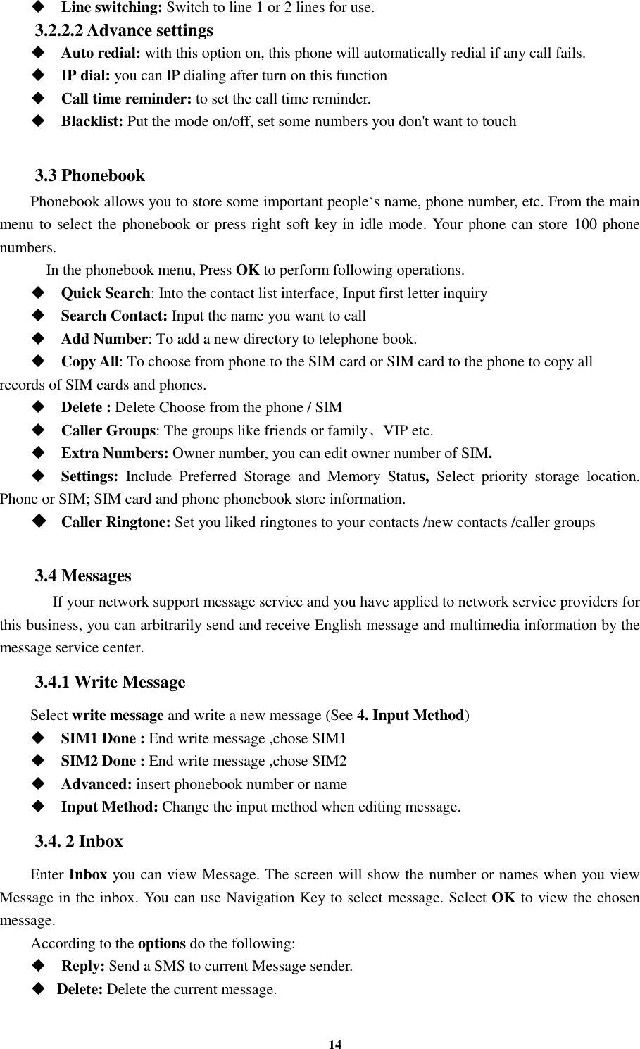 14  Line switching: Switch to line 1 or 2 lines for use. 3.2.2.2 Advance settings  Auto redial: with this option on, this phone will automatically redial if any call fails.  IP dial: you can IP dialing after turn on this function  Call time reminder: to set the call time reminder.  Blacklist: Put the mode on/off, set some numbers you don&apos;t want to touch  3.3 Phonebook Phonebook allows you to store some important people‘s name, phone number, etc. From the main menu to select the phonebook or press right soft key in idle mode. Your phone can store 100 phone numbers.     In the phonebook menu, Press OK to perform following operations.  Quick Search: Into the contact list interface, Input first letter inquiry  Search Contact: Input the name you want to call    Add Number: To add a new directory to telephone book.  Copy All: To choose from phone to the SIM card or SIM card to the phone to copy all records of SIM cards and phones.    Delete : Delete Choose from the phone / SIM    Caller Groups: The groups like friends or family、VIP etc.  Extra Numbers: Owner number, you can edit owner number of SIM.  Settings:  Include  Preferred  Storage  and  Memory  Status,  Select  priority  storage  location. Phone or SIM; SIM card and phone phonebook store information.  Caller Ringtone: Set you liked ringtones to your contacts /new contacts /caller groups  3.4 Messages    If your network support message service and you have applied to network service providers for this business, you can arbitrarily send and receive English message and multimedia information by the message service center. 3.4.1 Write Message Select write message and write a new message (See 4. Input Method)  SIM1 Done : End write message ,chose SIM1      SIM2 Done : End write message ,chose SIM2  Advanced: insert phonebook number or name  Input Method: Change the input method when editing message. 3.4. 2 Inbox Enter Inbox you can view Message. The screen will show the number or names when you view Message in the inbox. You can use Navigation Key to select message. Select OK to view the chosen message. According to the options do the following:  Reply: Send a SMS to current Message sender.  Delete: Delete the current message. 