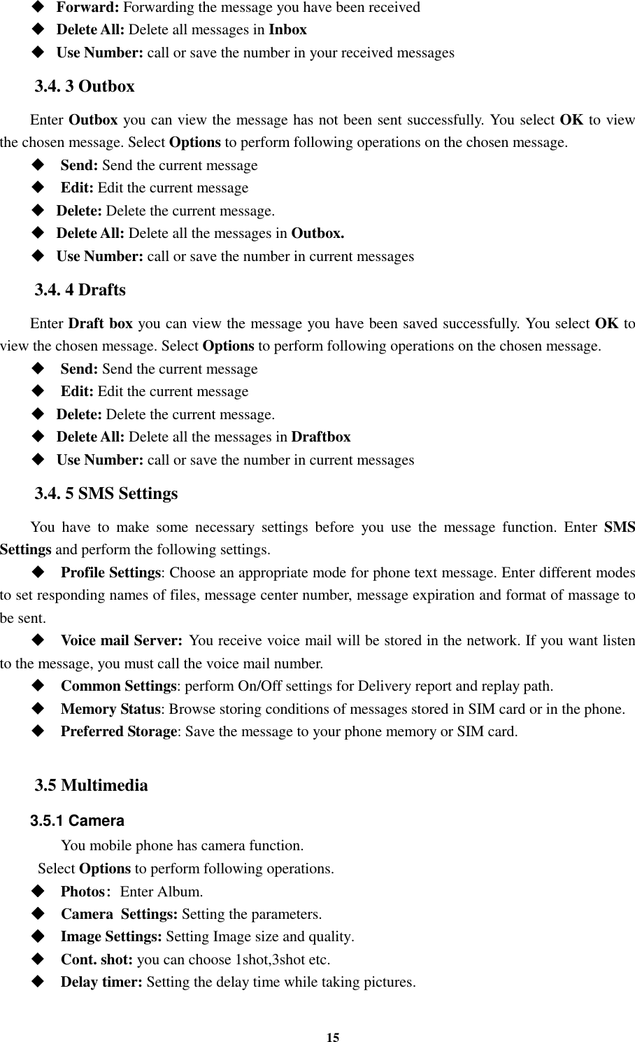 15  Forward: Forwarding the message you have been received  Delete All: Delete all messages in Inbox  Use Number: call or save the number in your received messages 3.4. 3 Outbox Enter Outbox you can view the message has not been sent successfully. You select OK to view the chosen message. Select Options to perform following operations on the chosen message.  Send: Send the current message    Edit: Edit the current message    Delete: Delete the current message.  Delete All: Delete all the messages in Outbox.  Use Number: call or save the number in current messages 3.4. 4 Drafts Enter Draft box you can view the message you have been saved successfully. You select OK to view the chosen message. Select Options to perform following operations on the chosen message.  Send: Send the current message    Edit: Edit the current message    Delete: Delete the current message.  Delete All: Delete all the messages in Draftbox  Use Number: call or save the number in current messages 3.4. 5 SMS Settings You  have  to  make  some  necessary  settings  before  you  use  the  message  function.  Enter  SMS Settings and perform the following settings.  Profile Settings: Choose an appropriate mode for phone text message. Enter different modes to set responding names of files, message center number, message expiration and format of massage to be sent.  Voice mail Server: You receive voice mail will be stored in the network. If you want listen to the message, you must call the voice mail number.  Common Settings: perform On/Off settings for Delivery report and replay path.  Memory Status: Browse storing conditions of messages stored in SIM card or in the phone.  Preferred Storage: Save the message to your phone memory or SIM card.  3.5 Multimedia 3.5.1 Camera You mobile phone has camera function.  Select Options to perform following operations.     Photos: : : : Enter Album.     Camera    Settings: Setting the parameters.     Image Settings: Setting Image size and quality.  Cont. shot: you can choose 1shot,3shot etc.      Delay timer: Setting the delay time while taking pictures. 
