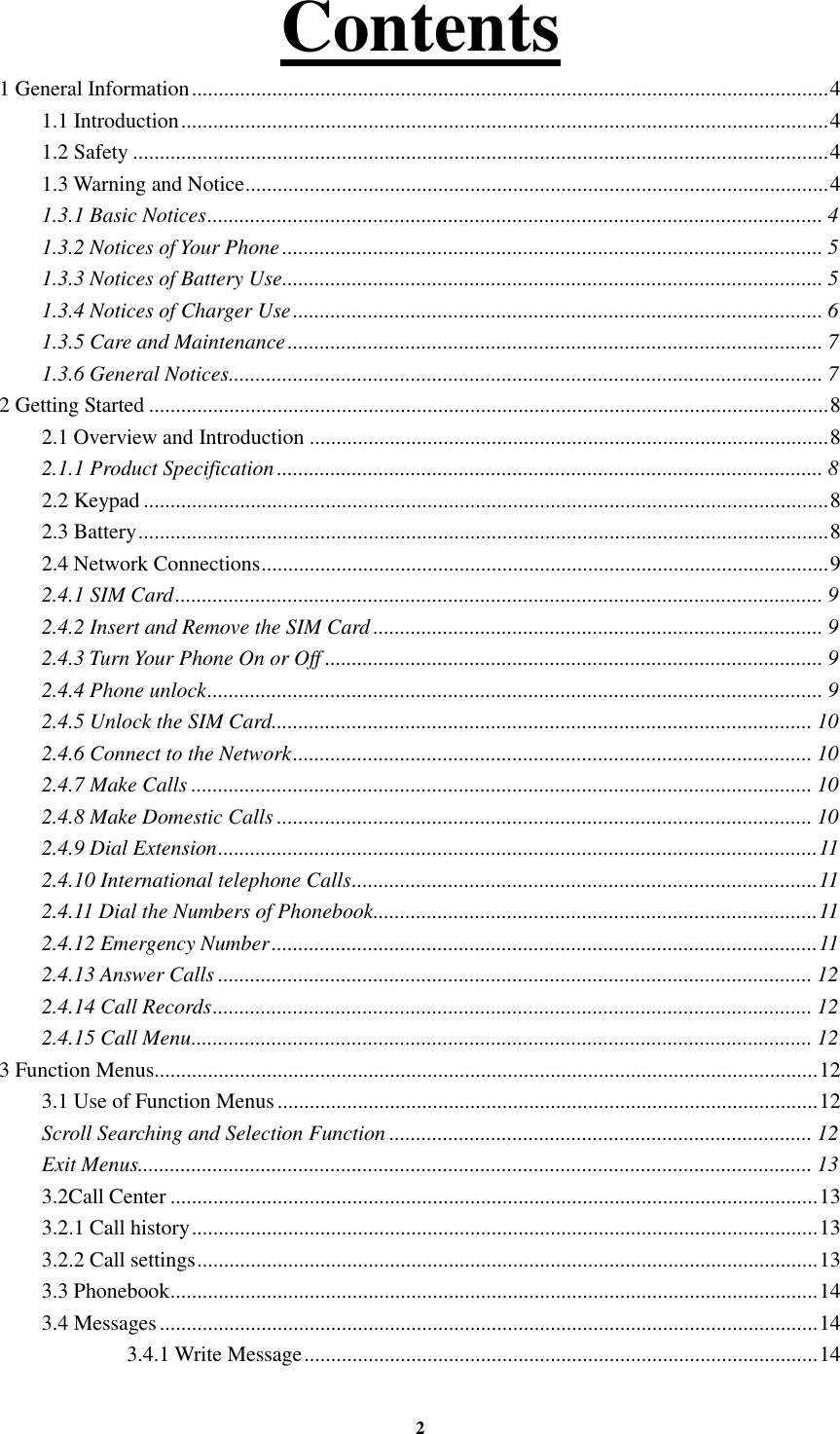 2 Contents                                            1 General Information ....................................................................................................................... 4 1.1 Introduction ......................................................................................................................... 4 1.2 Safety .................................................................................................................................. 4 1.3 Warning and Notice ............................................................................................................. 4 1.3.1 Basic Notices ................................................................................................................... 4 1.3.2 Notices of Your Phone ..................................................................................................... 5 1.3.3 Notices of Battery Use ..................................................................................................... 5 1.3.4 Notices of Charger Use ................................................................................................... 6 1.3.5 Care and Maintenance .................................................................................................... 7 1.3.6 General Notices ............................................................................................................... 7 2 Getting Started ............................................................................................................................... 8 2.1 Overview and Introduction ................................................................................................. 8 2.1.1 Product Specification ...................................................................................................... 8 2.2 Keypad ................................................................................................................................ 8 2.3 Battery ................................................................................................................................. 8 2.4 Network Connections .......................................................................................................... 9 2.4.1 SIM Card ......................................................................................................................... 9 2.4.2 Insert and Remove the SIM Card .................................................................................... 9 2.4.3 Turn Your Phone On or Off ............................................................................................. 9 2.4.4 Phone unlock ................................................................................................................... 9 2.4.5 Unlock the SIM Card ..................................................................................................... 10 2.4.6 Connect to the Network ................................................................................................. 10 2.4.7 Make Calls .................................................................................................................... 10 2.4.8 Make Domestic Calls .................................................................................................... 10 2.4.9 Dial Extension ................................................................................................................ 11 2.4.10 International telephone Calls ....................................................................................... 11 2.4.11 Dial the Numbers of Phonebook ................................................................................... 11 2.4.12 Emergency Number ...................................................................................................... 11 2.4.13 Answer Calls ............................................................................................................... 12 2.4.14 Call Records ................................................................................................................ 12 2.4.15 Call Menu .................................................................................................................... 12 3 Function Menus............................................................................................................................ 12 3.1 Use of Function Menus ..................................................................................................... 12 Scroll Searching and Selection Function ............................................................................... 12 Exit Menus.............................................................................................................................. 13 3.2Call Center ......................................................................................................................... 13 3.2.1 Call history ..................................................................................................................... 13 3.2.2 Call settings .................................................................................................................... 13 3.3 Phonebook ......................................................................................................................... 14 3.4 Messages ........................................................................................................................... 14 3.4.1 Write Message ................................................................................................ 14 
