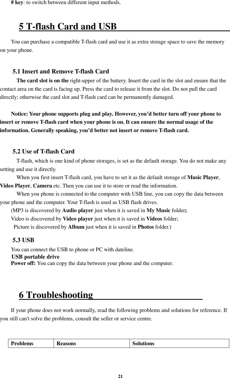 21 # key: to switch between different input methods.    5 T-flash Card and USB                                                   You can purchase a compatible T-flash card and use it as extra storage space to save the memory on your phone.  5.1 Insert and Remove T-flash Card     The card slot is on the right-upper of the battery. Insert the card in the slot and ensure that the contact area on the card is facing up. Press the card to release it from the slot. Do not pull the card directly; otherwise the card slot and T-flash card can be permanently damaged.  Notice: Your phone supports plug and play. However, you’d better turn off your phone to insert or remove T-flash card when your phone is on. It can ensure the normal usage of the information. Generally speaking, you’d better not insert or remove T-flash card.  5.2 Use of T-flash Card     T-flash, which is one kind of phone storages, is set as the default storage. You do not make any setting and use it directly.     When you first insert T-flash card, you have to set it as the default storage of Music Player, Video Player, Camera etc. Then you can use it to store or read the information.     When you phone is connected to the computer with USB line, you can copy the data between your phone and the computer. Your T-flash is used as USB flash drives. (MP3 is discovered by Audio player just when it is saved in My Music folder; Video is discovered by Video player just when it is saved in Videos folder;   Picture is discovered by Album just when it is saved in Photos folder.)     5.3 USB You can connect the USB to phone or PC with dateline. USB portable drive Power off: You can copy the data between your phone and the computer.    6 Troubleshooting                                               If your phone does not work normally, read the following problems and solutions for reference. If you still can&apos;t solve the problems, consult the seller or service centre.   Problems  Reasons  Solutions 