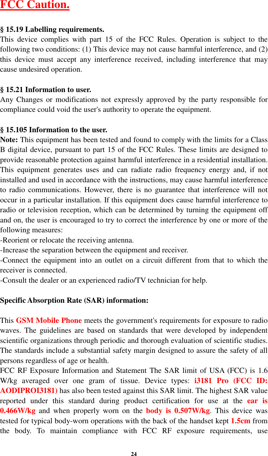 24 FCC Caution.    § 15.19 Labelling requirements. This  device  complies  with  part  15  of  the  FCC  Rules.  Operation  is  subject  to  the following two conditions: (1) This device may not cause harmful interference, and (2) this  device  must  accept  any  interference  received,  including  interference  that  may cause undesired operation.  § 15.21 Information to user. Any Changes or  modifications not expressly approved  by the party responsible  for compliance could void the user&apos;s authority to operate the equipment.    § 15.105 Information to the user. Note: This equipment has been tested and found to comply with the limits for a Class B digital device, pursuant to part 15 of the FCC Rules. These limits are designed to provide reasonable protection against harmful interference in a residential installation. This  equipment  generates  uses  and  can  radiate  radio  frequency  energy  and,  if  not installed and used in accordance with the instructions, may cause harmful interference to  radio communications.  However,  there  is  no  guarantee that interference will not occur in a particular installation. If this equipment does cause harmful interference to radio or television reception, which can be determined by turning the equipment off and on, the user is encouraged to try to correct the interference by one or more of the following measures: -Reorient or relocate the receiving antenna. -Increase the separation between the equipment and receiver. -Connect the  equipment into an  outlet on  a circuit  different from that to which  the receiver is connected. -Consult the dealer or an experienced radio/TV technician for help.  Specific Absorption Rate (SAR) information:  This GSM Mobile Phone meets the government&apos;s requirements for exposure to radio waves.  The  guidelines  are based  on  standards  that  were  developed  by  independent scientific organizations through periodic and thorough evaluation of scientific studies. The standards include a substantial safety margin designed to assure the safety of all persons regardless of age or health. FCC RF Exposure Information and Statement The SAR limit of USA (FCC) is 1.6 W/kg  averaged  over  one  gram  of  tissue.  Device  types:  i3181  Pro  (FCC  ID: AODIPROI3181) has also been tested against this SAR limit. The highest SAR value reported  under  this  standard  during  product  certification  for  use  at  the  ear  is 0.466W/kg  and  when  properly  worn  on  the  body  is  0.507W/kg.  This  device  was tested for typical body-worn operations with the back of the handset kept 1.5cm from the  body.  To  maintain  compliance  with  FCC  RF  exposure  requirements,  use 