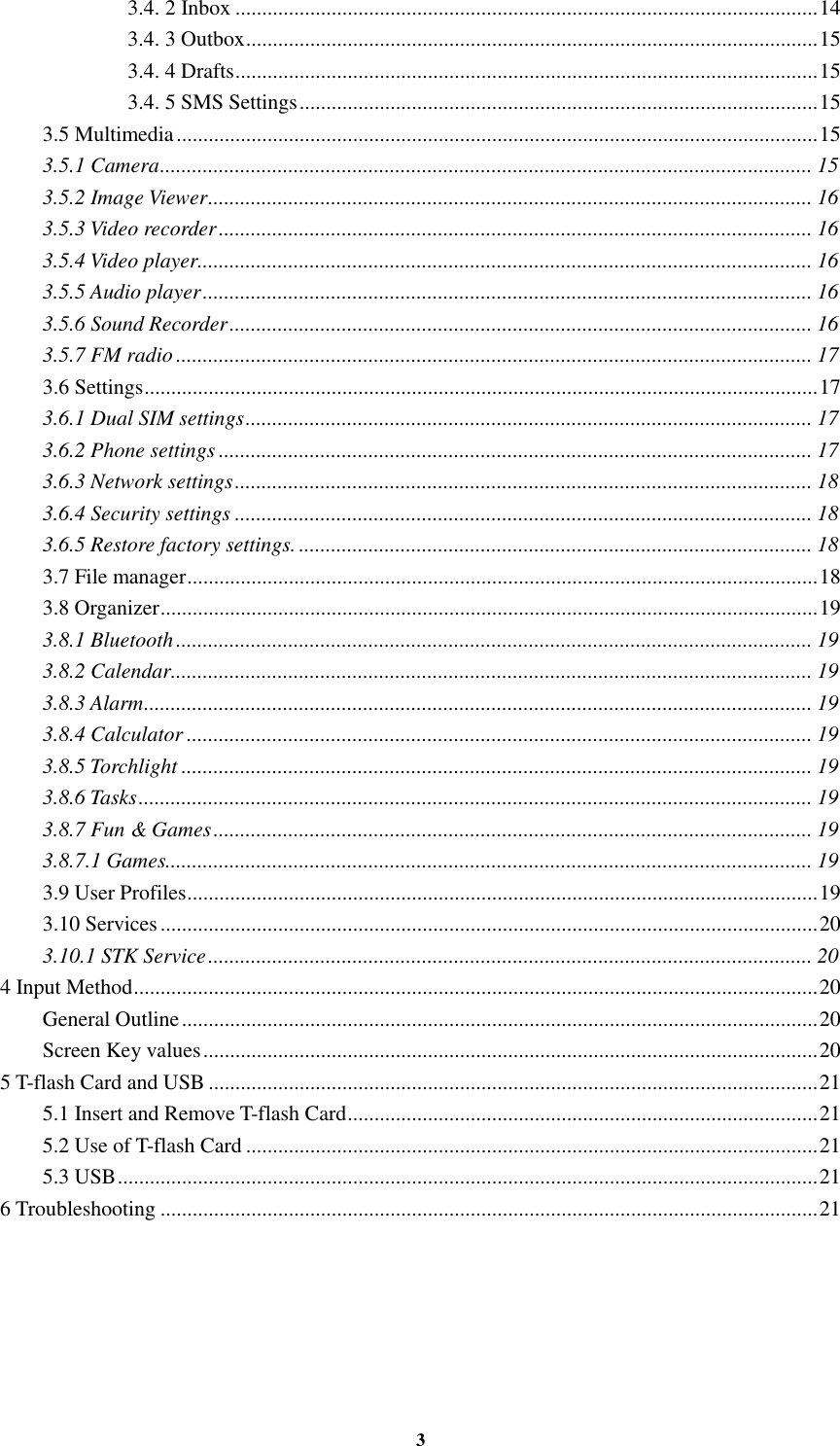 3 3.4. 2 Inbox ............................................................................................................. 14 3.4. 3 Outbox ........................................................................................................... 15 3.4. 4 Drafts ............................................................................................................. 15 3.4. 5 SMS Settings ................................................................................................. 15 3.5 Multimedia ........................................................................................................................ 15 3.5.1 Camera .......................................................................................................................... 15 3.5.2 Image Viewer ................................................................................................................. 16 3.5.3 Video recorder ............................................................................................................... 16 3.5.4 Video player................................................................................................................... 16 3.5.5 Audio player .................................................................................................................. 16 3.5.6 Sound Recorder ............................................................................................................. 16 3.5.7 FM radio ....................................................................................................................... 17 3.6 Settings .............................................................................................................................. 17 3.6.1 Dual SIM settings .......................................................................................................... 17 3.6.2 Phone settings ............................................................................................................... 17 3.6.3 Network settings ............................................................................................................ 18 3.6.4 Security settings ............................................................................................................ 18 3.6.5 Restore factory settings. ................................................................................................ 18 3.7 File manager ...................................................................................................................... 18 3.8 Organizer ........................................................................................................................... 19 3.8.1 Bluetooth ....................................................................................................................... 19 3.8.2 Calendar ........................................................................................................................ 19 3.8.3 Alarm ............................................................................................................................. 19 3.8.4 Calculator ..................................................................................................................... 19 3.8.5 Torchlight ...................................................................................................................... 19 3.8.6 Tasks .............................................................................................................................. 19 3.8.7 Fun &amp; Games ................................................................................................................ 19 3.8.7.1 Games......................................................................................................................... 19 3.9 User Profiles ...................................................................................................................... 19 3.10 Services ........................................................................................................................... 20 3.10.1 STK Service ................................................................................................................. 20 4 Input Method ................................................................................................................................ 20 General Outline ....................................................................................................................... 20 Screen Key values ................................................................................................................... 20 5 T-flash Card and USB .................................................................................................................. 21 5.1 Insert and Remove T-flash Card ........................................................................................ 21 5.2 Use of T-flash Card ........................................................................................................... 21 5.3 USB ................................................................................................................................... 21 6 Troubleshooting ........................................................................................................................... 21  