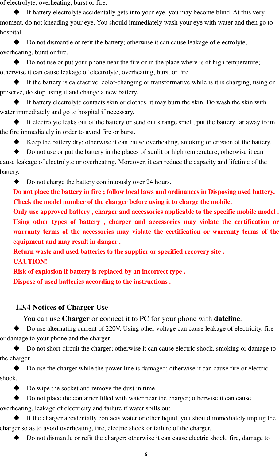 6 of electrolyte, overheating, burst or fire.  If battery electrolyte accidentally gets into your eye, you may become blind. At this very moment, do not kneading your eye. You should immediately wash your eye with water and then go to hospital.  Do not dismantle or refit the battery; otherwise it can cause leakage of electrolyte, overheating, burst or fire.  Do not use or put your phone near the fire or in the place where is of high temperature; otherwise it can cause leakage of electrolyte, overheating, burst or fire.  If the battery is calefactive, color-changing or transformative while is it is charging, using or preserve, do stop using it and change a new battery.  If battery electrolyte contacts skin or clothes, it may burn the skin. Do wash the skin with water immediately and go to hospital if necessary.  If electrolyte leaks out of the battery or send out strange smell, put the battery far away from the fire immediately in order to avoid fire or burst.  Keep the battery dry; otherwise it can cause overheating, smoking or erosion of the battery.  Do not use or put the battery in the places of sunlit or high temperature; otherwise it can cause leakage of electrolyte or overheating. Moreover, it can reduce the capacity and lifetime of the battery.  Do not charge the battery continuously over 24 hours. Do not place the battery in fire ; follow local laws and ordinances in Disposing used battery. Check the model number of the charger before using it to charge the mobile. Only use approved battery , charger and accessories applicable to the specific mobile model . Using  other  types  of  battery  ,  charger  and  accessories  may  violate  the  certification  or warranty  terms of  the  accessories  may violate  the  certification or  warranty  terms of  the equipment and may result in danger . Return waste and used batteries to the supplier or specified recovery site . CAUTION! Risk of explosion if battery is replaced by an incorrect type . Dispose of used batteries according to the instructions .  1.3.4 Notices of Charger Use     You can use Charger or connect it to PC for your phone with dateline.  Do use alternating current of 220V. Using other voltage can cause leakage of electricity, fire or damage to your phone and the charger.  Do not short-circuit the charger; otherwise it can cause electric shock, smoking or damage to the charger.  Do use the charger while the power line is damaged; otherwise it can cause fire or electric shock.  Do wipe the socket and remove the dust in time  Do not place the container filled with water near the charger; otherwise it can cause overheating, leakage of electricity and failure if water spills out.  If the charger accidentally contacts water or other liquid, you should immediately unplug the charger so as to avoid overheating, fire, electric shock or failure of the charger.  Do not dismantle or refit the charger; otherwise it can cause electric shock, fire, damage to 