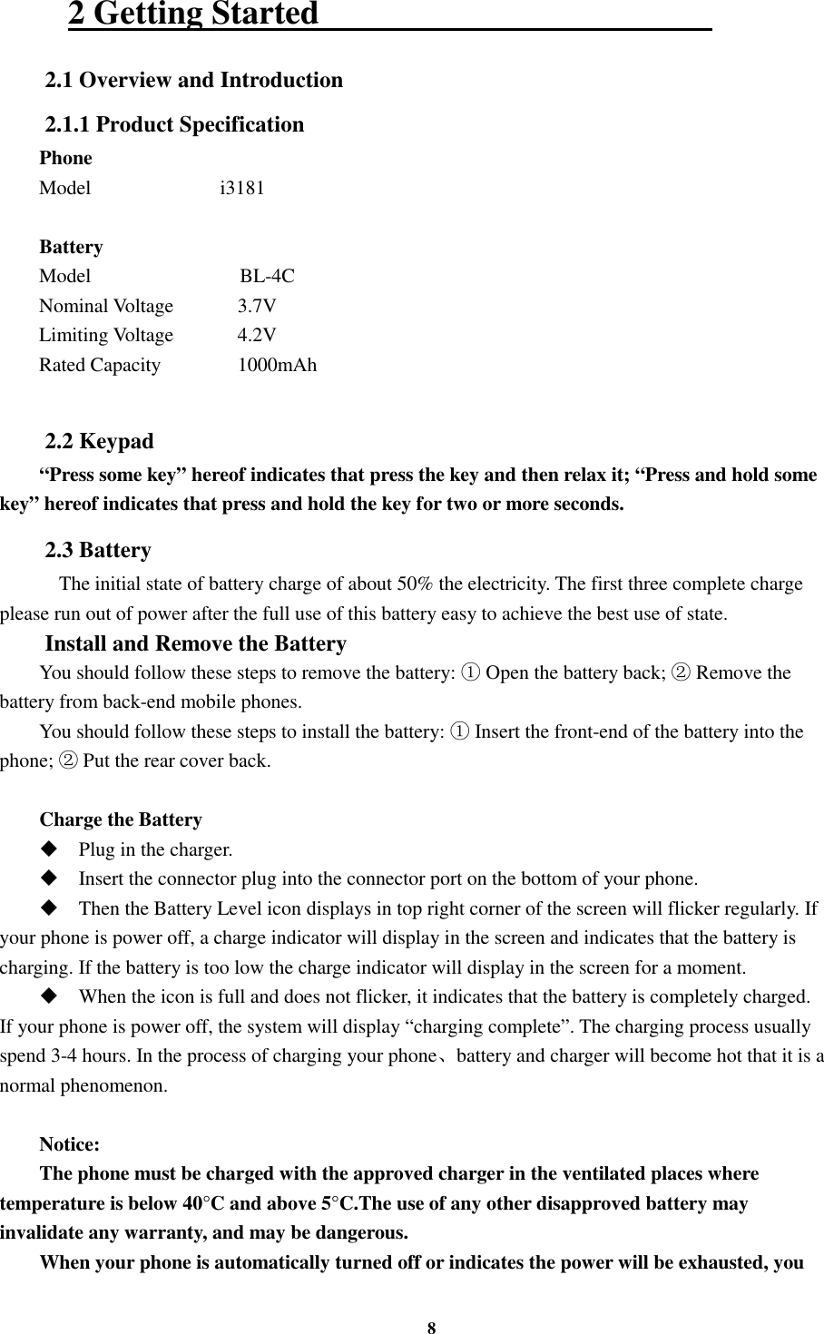 8 2 Getting Started                                               2.1 Overview and Introduction 2.1.1 Product Specification Phone Model                          i3181  Battery Model                              BL-4C Nominal Voltage      3.7V Limiting Voltage    4.2V Rated Capacity    1000mAh      2.2 Keypad “Press some key” hereof indicates that press the key and then relax it; “Press and hold some key” hereof indicates that press and hold the key for two or more seconds. 2.3 Battery     The initial state of battery charge of about 50% the electricity. The first three complete charge please run out of power after the full use of this battery easy to achieve the best use of state. Install and Remove the Battery You should follow these steps to remove the battery:   Open the battery back;   Remove the  battery from back-end mobile phones. You should follow these steps to install the battery:   Insert the front-end of the battery into the phone;   Put the rear cover back.  Charge the Battery  Plug in the charger.  Insert the connector plug into the connector port on the bottom of your phone.    Then the Battery Level icon displays in top right corner of the screen will flicker regularly. If your phone is power off, a charge indicator will display in the screen and indicates that the battery is charging. If the battery is too low the charge indicator will display in the screen for a moment.  When the icon is full and does not flicker, it indicates that the battery is completely charged. If your phone is power off, the system will display “charging complete”. The charging process usually spend 3-4 hours. In the process of charging your phone、battery and charger will become hot that it is a normal phenomenon.  Notice: The phone must be charged with the approved charger in the ventilated places where temperature is below 40°C and above 5°C.The use of any other disapproved battery may invalidate any warranty, and may be dangerous. When your phone is automatically turned off or indicates the power will be exhausted, you 