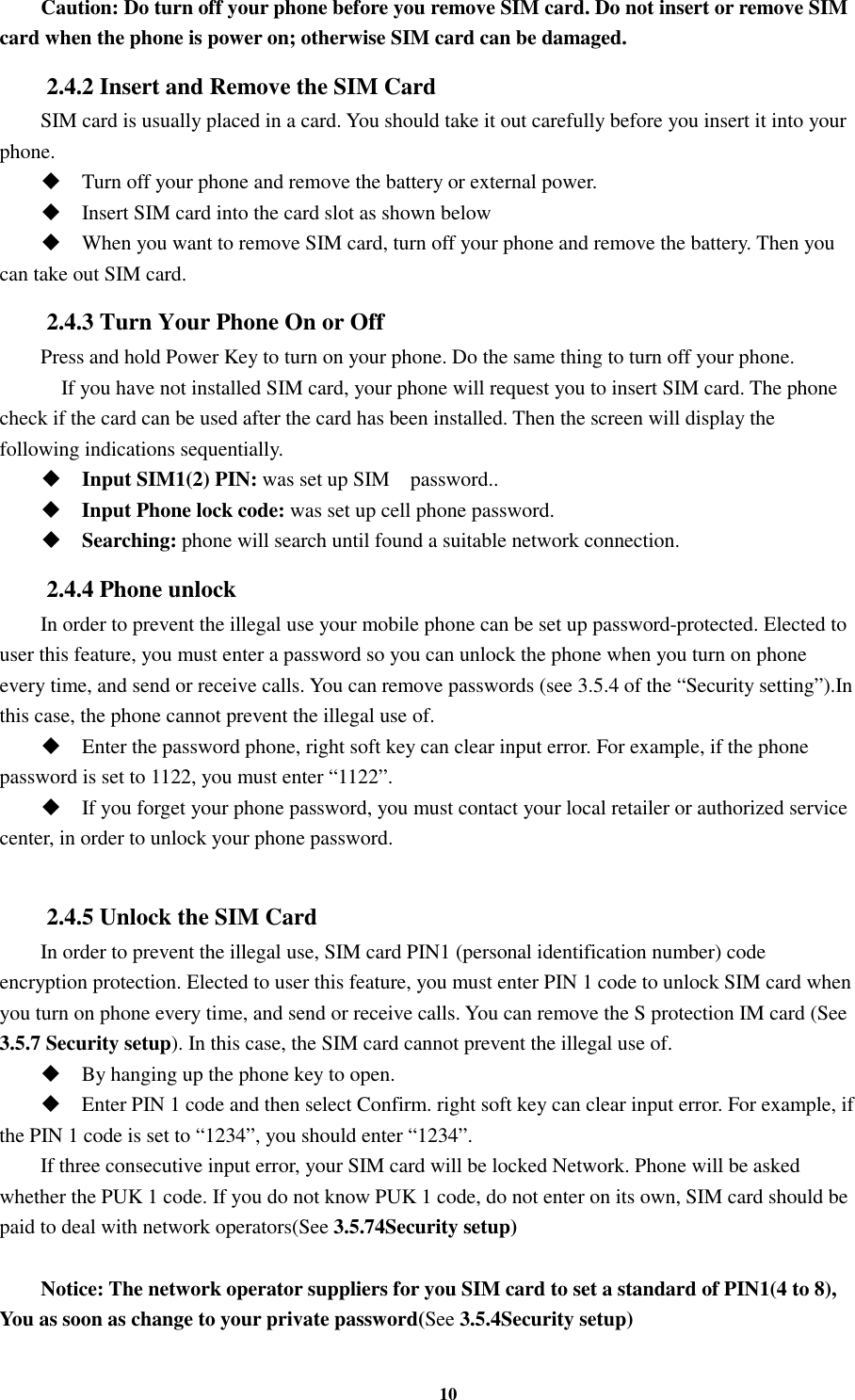 10 Caution: Do turn off your phone before you remove SIM card. Do not insert or remove SIM card when the phone is power on; otherwise SIM card can be damaged. 2.4.2 Insert and Remove the SIM Card SIM card is usually placed in a card. You should take it out carefully before you insert it into your phone.  Turn off your phone and remove the battery or external power.  Insert SIM card into the card slot as shown below  When you want to remove SIM card, turn off your phone and remove the battery. Then you can take out SIM card. 2.4.3 Turn Your Phone On or Off Press and hold Power Key to turn on your phone. Do the same thing to turn off your phone.     If you have not installed SIM card, your phone will request you to insert SIM card. The phone check if the card can be used after the card has been installed. Then the screen will display the following indications sequentially.  Input SIM1(2) PIN: was set up SIM    password..  Input Phone lock code: was set up cell phone password.  Searching: phone will search until found a suitable network connection. 2.4.4 Phone unlock In order to prevent the illegal use your mobile phone can be set up password-protected. Elected to user this feature, you must enter a password so you can unlock the phone when you turn on phone every time, and send or receive calls. You can remove passwords (see 3.5.4 of the “Security setting”).In this case, the phone cannot prevent the illegal use of.  Enter the password phone, right soft key can clear input error. For example, if the phone password is set to 1122, you must enter “1122”.  If you forget your phone password, you must contact your local retailer or authorized service center, in order to unlock your phone password.  2.4.5 Unlock the SIM Card In order to prevent the illegal use, SIM card PIN1 (personal identification number) code encryption protection. Elected to user this feature, you must enter PIN 1 code to unlock SIM card when you turn on phone every time, and send or receive calls. You can remove the S protection IM card (See 3.5.7 Security setup). In this case, the SIM card cannot prevent the illegal use of.    By hanging up the phone key to open.  Enter PIN 1 code and then select Confirm. right soft key can clear input error. For example, if the PIN 1 code is set to “1234”, you should enter “1234”. If three consecutive input error, your SIM card will be locked Network. Phone will be asked whether the PUK 1 code. If you do not know PUK 1 code, do not enter on its own, SIM card should be paid to deal with network operators(See 3.5.74Security setup)  Notice: The network operator suppliers for you SIM card to set a standard of PIN1(4 to 8), You as soon as change to your private password(See 3.5.4Security setup) 