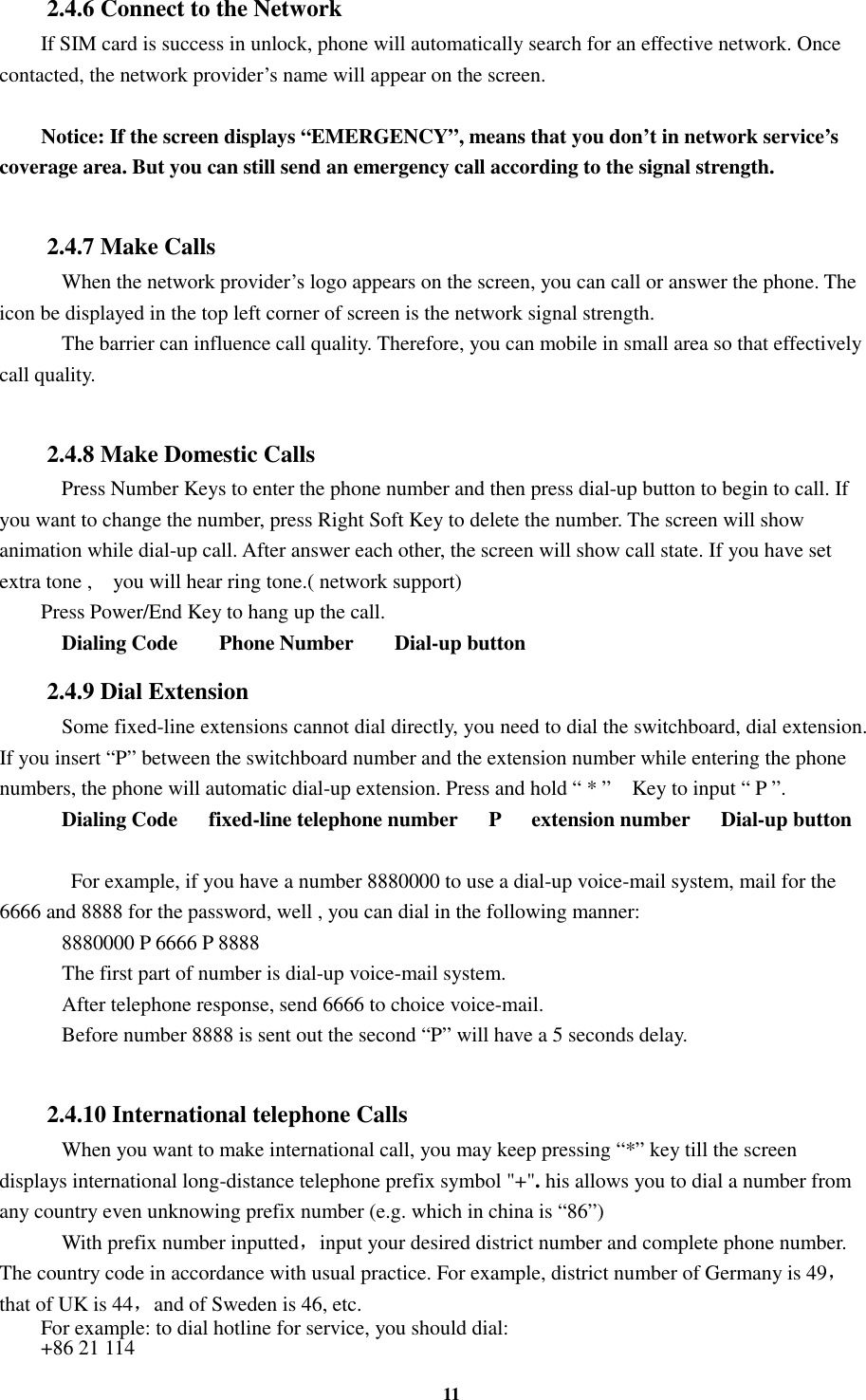 11 2.4.6 Connect to the Network If SIM card is success in unlock, phone will automatically search for an effective network. Once contacted, the network provider’s name will appear on the screen.  Notice: If the screen displays “EMERGENCY”, means that you don’t in network service’s coverage area. But you can still send an emergency call according to the signal strength.  2.4.7 Make Calls     When the network provider’s logo appears on the screen, you can call or answer the phone. The icon be displayed in the top left corner of screen is the network signal strength.     The barrier can influence call quality. Therefore, you can mobile in small area so that effectively call quality.  2.4.8 Make Domestic Calls     Press Number Keys to enter the phone number and then press dial-up button to begin to call. If you want to change the number, press Right Soft Key to delete the number. The screen will show animation while dial-up call. After answer each other, the screen will show call state. If you have set extra tone ,    you will hear ring tone.( network support) Press Power/End Key to hang up the call.     Dialing Code        Phone Number        Dial-up button 2.4.9 Dial Extension     Some fixed-line extensions cannot dial directly, you need to dial the switchboard, dial extension. If you insert “P” between the switchboard number and the extension number while entering the phone numbers, the phone will automatic dial-up extension. Press and hold “ * ”    Key to input “ P ”.     Dialing Code      fixed-line telephone number      P      extension number      Dial-up button     For example, if you have a number 8880000 to use a dial-up voice-mail system, mail for the 6666 and 8888 for the password, well , you can dial in the following manner:     8880000 P 6666 P 8888     The first part of number is dial-up voice-mail system.     After telephone response, send 6666 to choice voice-mail.     Before number 8888 is sent out the second “P” will have a 5 seconds delay.  2.4.10 International telephone Calls     When you want to make international call, you may keep pressing “*” key till the screen displays international long-distance telephone prefix symbol &quot;+&quot;. his allows you to dial a number from any country even unknowing prefix number (e.g. which in china is “86”)     With prefix number inputted，input your desired district number and complete phone number. The country code in accordance with usual practice. For example, district number of Germany is 49，that of UK is 44，and of Sweden is 46, etc. For example: to dial hotline for service, you should dial:   +86 21 114 