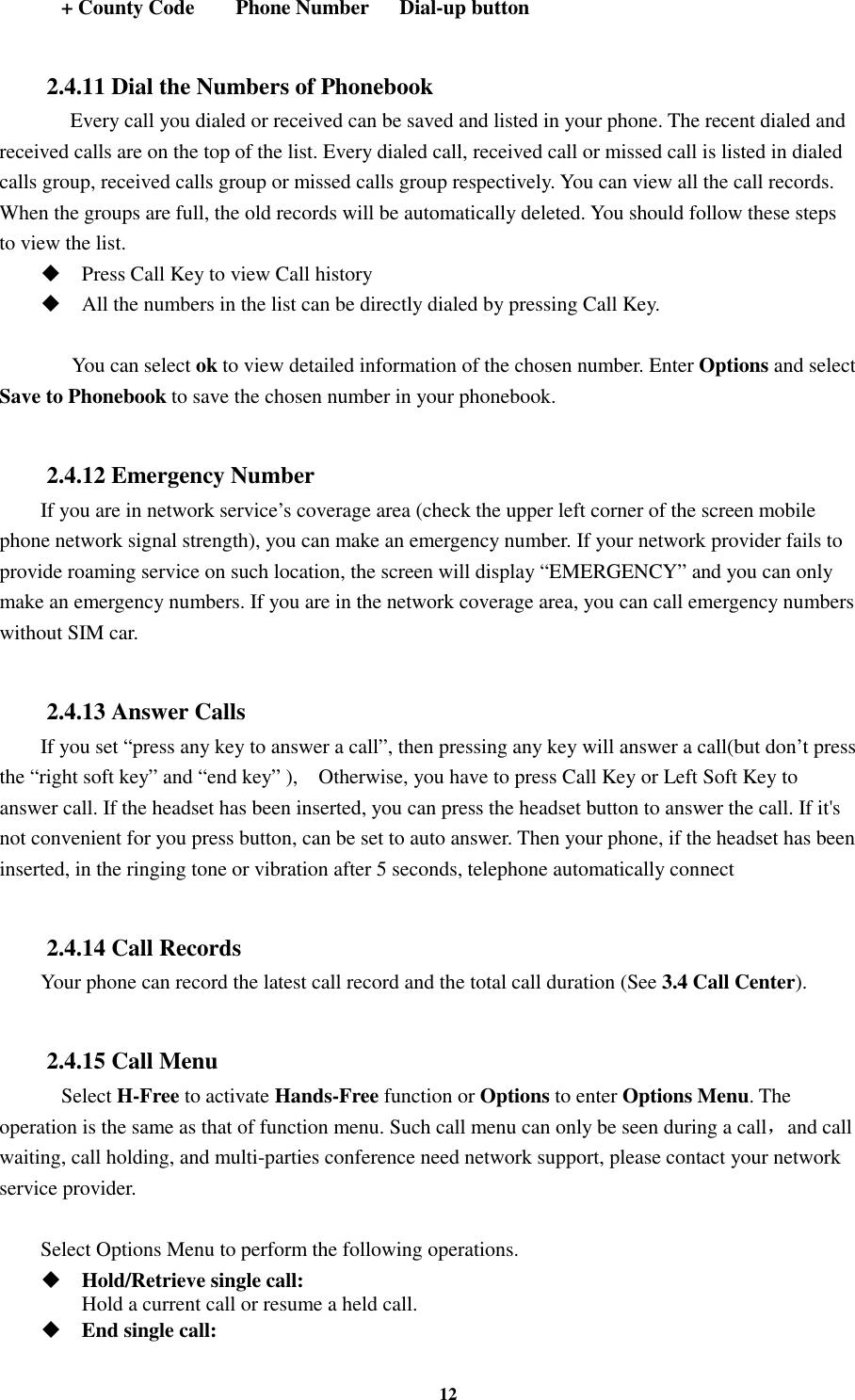 12     + County Code        Phone Number      Dial-up button  2.4.11 Dial the Numbers of Phonebook    Every call you dialed or received can be saved and listed in your phone. The recent dialed and received calls are on the top of the list. Every dialed call, received call or missed call is listed in dialed calls group, received calls group or missed calls group respectively. You can view all the call records. When the groups are full, the old records will be automatically deleted. You should follow these steps to view the list.  Press Call Key to view Call history  All the numbers in the list can be directly dialed by pressing Call Key.        You can select ok to view detailed information of the chosen number. Enter Options and select Save to Phonebook to save the chosen number in your phonebook.  2.4.12 Emergency Number If you are in network service’s coverage area (check the upper left corner of the screen mobile phone network signal strength), you can make an emergency number. If your network provider fails to provide roaming service on such location, the screen will display “EMERGENCY” and you can only make an emergency numbers. If you are in the network coverage area, you can call emergency numbers without SIM car.  2.4.13 Answer Calls If you set “press any key to answer a call”, then pressing any key will answer a call(but don’t press the “right soft key” and “end key” ),    Otherwise, you have to press Call Key or Left Soft Key to answer call. If the headset has been inserted, you can press the headset button to answer the call. If it&apos;s not convenient for you press button, can be set to auto answer. Then your phone, if the headset has been inserted, in the ringing tone or vibration after 5 seconds, telephone automatically connect  2.4.14 Call Records Your phone can record the latest call record and the total call duration (See 3.4 Call Center).  2.4.15 Call Menu     Select H-Free to activate Hands-Free function or Options to enter Options Menu. The operation is the same as that of function menu. Such call menu can only be seen during a call，and call waiting, call holding, and multi-parties conference need network support, please contact your network service provider.  Select Options Menu to perform the following operations.  Hold/Retrieve single call:     Hold a current call or resume a held call.  End single call:   