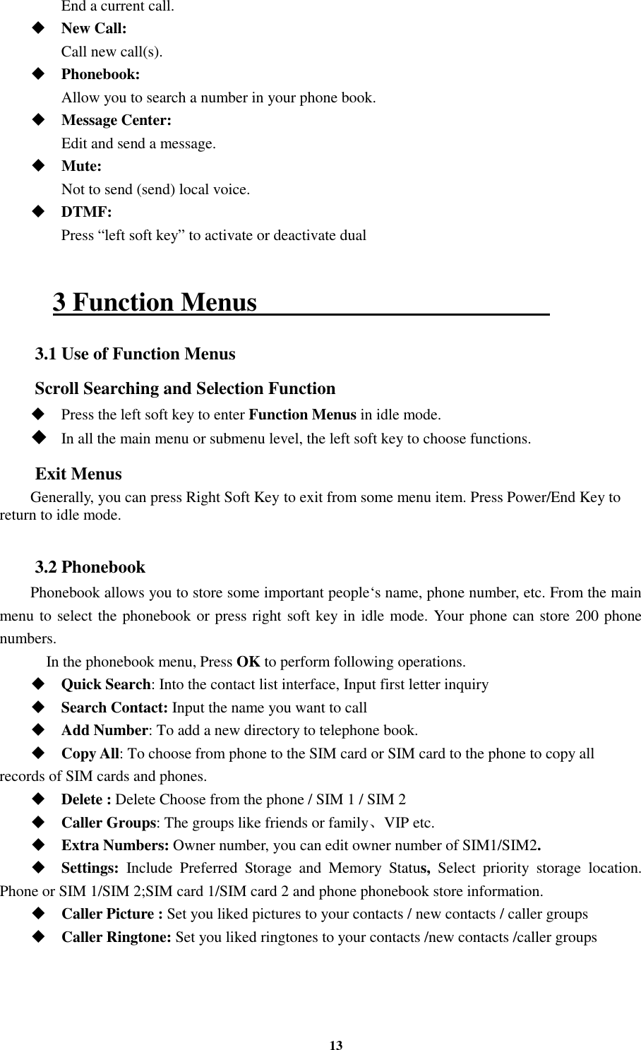 13  End a current call.  New Call:    Call new call(s).  Phonebook:    Allow you to search a number in your phone book.  Message Center:    Edit and send a message.  Mute:    Not to send (send) local voice.  DTMF:    Press “left soft key” to activate or deactivate dual  3 Function Menus                                             3.1 Use of Function Menus Scroll Searching and Selection Function  Press the left soft key to enter Function Menus in idle mode.  In all the main menu or submenu level, the left soft key to choose functions. Exit Menus Generally, you can press Right Soft Key to exit from some menu item. Press Power/End Key to return to idle mode.  3.2 Phonebook Phonebook allows you to store some important people‘s name, phone number, etc. From the main menu to select the phonebook or press right soft key in idle mode. Your phone can store 200 phone numbers.     In the phonebook menu, Press OK to perform following operations.  Quick Search: Into the contact list interface, Input first letter inquiry  Search Contact: Input the name you want to call    Add Number: To add a new directory to telephone book.  Copy All: To choose from phone to the SIM card or SIM card to the phone to copy all records of SIM cards and phones.    Delete : Delete Choose from the phone / SIM 1 / SIM 2  Caller Groups: The groups like friends or family、VIP etc.  Extra Numbers: Owner number, you can edit owner number of SIM1/SIM2.  Settings:  Include  Preferred  Storage  and  Memory  Status,  Select  priority  storage  location. Phone or SIM 1/SIM 2;SIM card 1/SIM card 2 and phone phonebook store information.  Caller Picture : Set you liked pictures to your contacts / new contacts / caller groups  Caller Ringtone: Set you liked ringtones to your contacts /new contacts /caller groups  