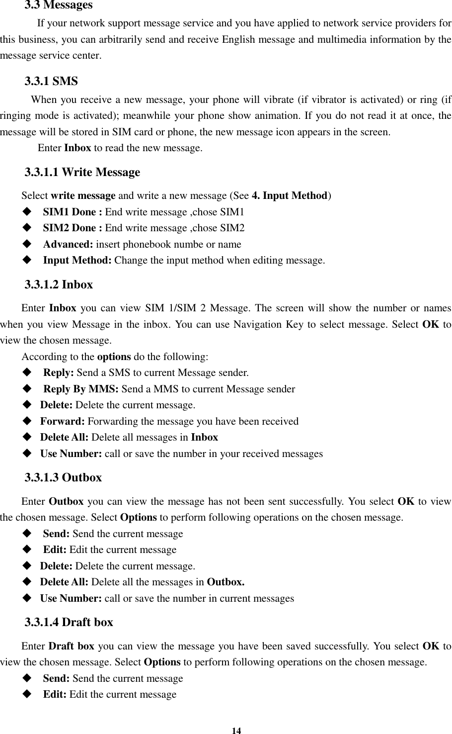 14 3.3 Messages    If your network support message service and you have applied to network service providers for this business, you can arbitrarily send and receive English message and multimedia information by the message service center. 3.3.1 SMS  When you receive a new message, your phone will vibrate (if vibrator is activated) or ring (if ringing mode is activated); meanwhile your phone show animation. If you do not read it at once, the message will be stored in SIM card or phone, the new message icon appears in the screen.      Enter Inbox to read the new message. 3.3.1.1 Write Message Select write message and write a new message (See 4. Input Method)  SIM1 Done : End write message ,chose SIM1      SIM2 Done : End write message ,chose SIM2  Advanced: insert phonebook numbe or name  Input Method: Change the input method when editing message. 3.3.1.2 Inbox Enter Inbox you can view SIM 1/SIM 2 Message. The screen will show the number or names when you view Message in the inbox. You can use Navigation Key to select message. Select OK to view the chosen message. According to the options do the following:  Reply: Send a SMS to current Message sender.  Reply By MMS: Send a MMS to current Message sender  Delete: Delete the current message.  Forward: Forwarding the message you have been received  Delete All: Delete all messages in Inbox  Use Number: call or save the number in your received messages 3.3.1.3 Outbox Enter Outbox you can view the message has not been sent successfully. You select OK to view the chosen message. Select Options to perform following operations on the chosen message.  Send: Send the current message    Edit: Edit the current message    Delete: Delete the current message.  Delete All: Delete all the messages in Outbox.  Use Number: call or save the number in current messages 3.3.1.4 Draft box Enter Draft box you can view the message you have been saved successfully. You select OK to view the chosen message. Select Options to perform following operations on the chosen message.  Send: Send the current message    Edit: Edit the current message   