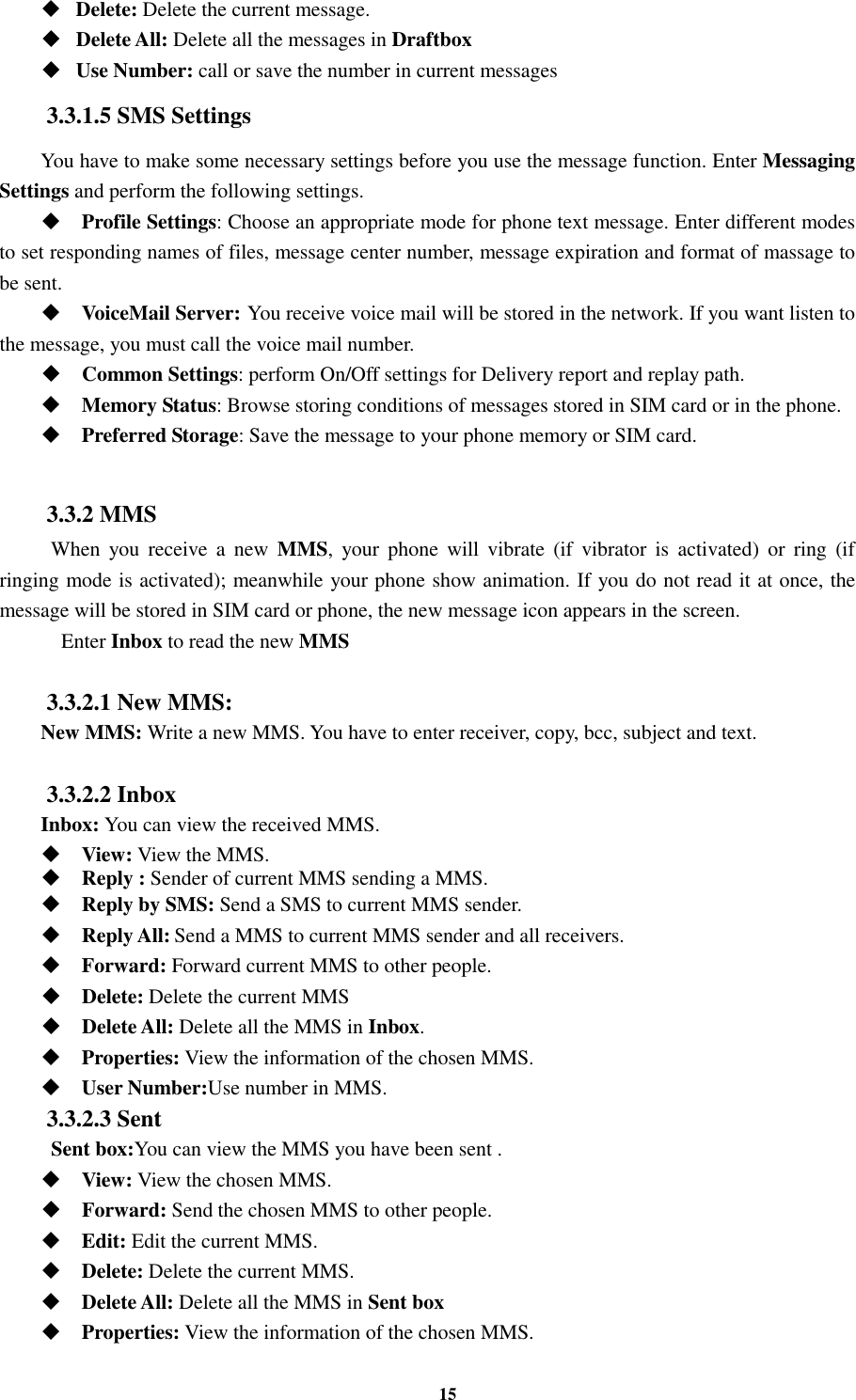 15  Delete: Delete the current message.  Delete All: Delete all the messages in Draftbox  Use Number: call or save the number in current messages 3.3.1.5 SMS Settings You have to make some necessary settings before you use the message function. Enter Messaging Settings and perform the following settings.  Profile Settings: Choose an appropriate mode for phone text message. Enter different modes to set responding names of files, message center number, message expiration and format of massage to be sent.  VoiceMail Server: You receive voice mail will be stored in the network. If you want listen to the message, you must call the voice mail number.  Common Settings: perform On/Off settings for Delivery report and replay path.  Memory Status: Browse storing conditions of messages stored in SIM card or in the phone.  Preferred Storage: Save the message to your phone memory or SIM card.  3.3.2 MMS   When  you  receive  a  new  MMS,  your  phone  will  vibrate  (if  vibrator  is  activated) or  ring  (if ringing mode is activated); meanwhile your phone show animation. If you do not read it at once, the message will be stored in SIM card or phone, the new message icon appears in the screen.   Enter Inbox to read the new MMS  3.3.2.1 New MMS: New MMS: Write a new MMS. You have to enter receiver, copy, bcc, subject and text.  3.3.2.2 Inbox Inbox: You can view the received MMS.  View: View the MMS.    Reply : Sender of current MMS sending a MMS.    Reply by SMS: Send a SMS to current MMS sender.  Reply All: Send a MMS to current MMS sender and all receivers.  Forward: Forward current MMS to other people.    Delete: Delete the current MMS  Delete All: Delete all the MMS in Inbox.  Properties: View the information of the chosen MMS.  User Number:Use number in MMS. 3.3.2.3 Sent   Sent box:You can view the MMS you have been sent .  View: View the chosen MMS.  Forward: Send the chosen MMS to other people.  Edit: Edit the current MMS.  Delete: Delete the current MMS.  Delete All: Delete all the MMS in Sent box  Properties: View the information of the chosen MMS. 