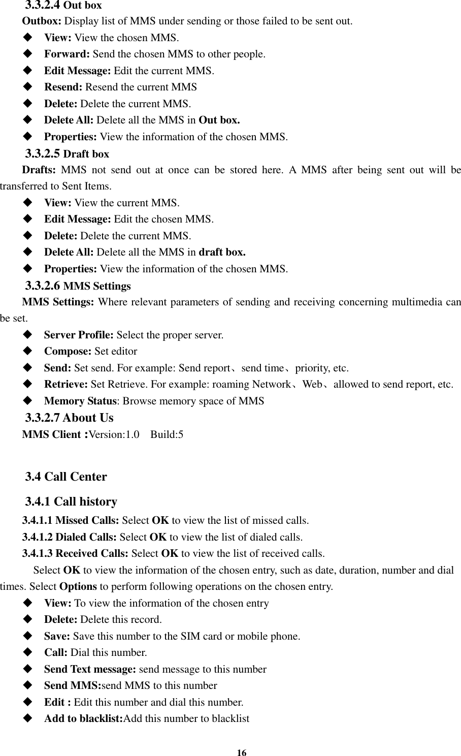 16 3.3.2.4 Out box Outbox: Display list of MMS under sending or those failed to be sent out.  View: View the chosen MMS.  Forward: Send the chosen MMS to other people.  Edit Message: Edit the current MMS.  Resend: Resend the current MMS  Delete: Delete the current MMS.  Delete All: Delete all the MMS in Out box.  Properties: View the information of the chosen MMS. 3.3.2.5 Draft box Drafts:  MMS  not  send  out  at  once  can  be  stored  here.  A  MMS  after  being  sent  out  will  be transferred to Sent Items.  View: View the current MMS.  Edit Message: Edit the chosen MMS.  Delete: Delete the current MMS.  Delete All: Delete all the MMS in draft box.  Properties: View the information of the chosen MMS. 3.3.2.6 MMS Settings MMS Settings: Where relevant parameters of sending and receiving concerning multimedia can be set.  Server Profile: Select the proper server.  Compose: Set editor  Send: Set send. For example: Send report、send time、priority, etc.  Retrieve: Set Retrieve. For example: roaming Network、Web、allowed to send report, etc.  Memory Status: Browse memory space of MMS 3.3.2.7 About Us   MMS Client :Version:1.0    Build:5  3.4 Call Center 3.4.1 Call history 3.4.1.1 Missed Calls: Select OK to view the list of missed calls. 3.4.1.2 Dialed Calls: Select OK to view the list of dialed calls. 3.4.1.3 Received Calls: Select OK to view the list of received calls.     Select OK to view the information of the chosen entry, such as date, duration, number and dial times. Select Options to perform following operations on the chosen entry.  View: To view the information of the chosen entry  Delete: Delete this record.  Save: Save this number to the SIM card or mobile phone.  Call: Dial this number.  Send Text message: send message to this number  Send MMS:send MMS to this number  Edit : Edit this number and dial this number.  Add to blacklist:Add this number to blacklist 