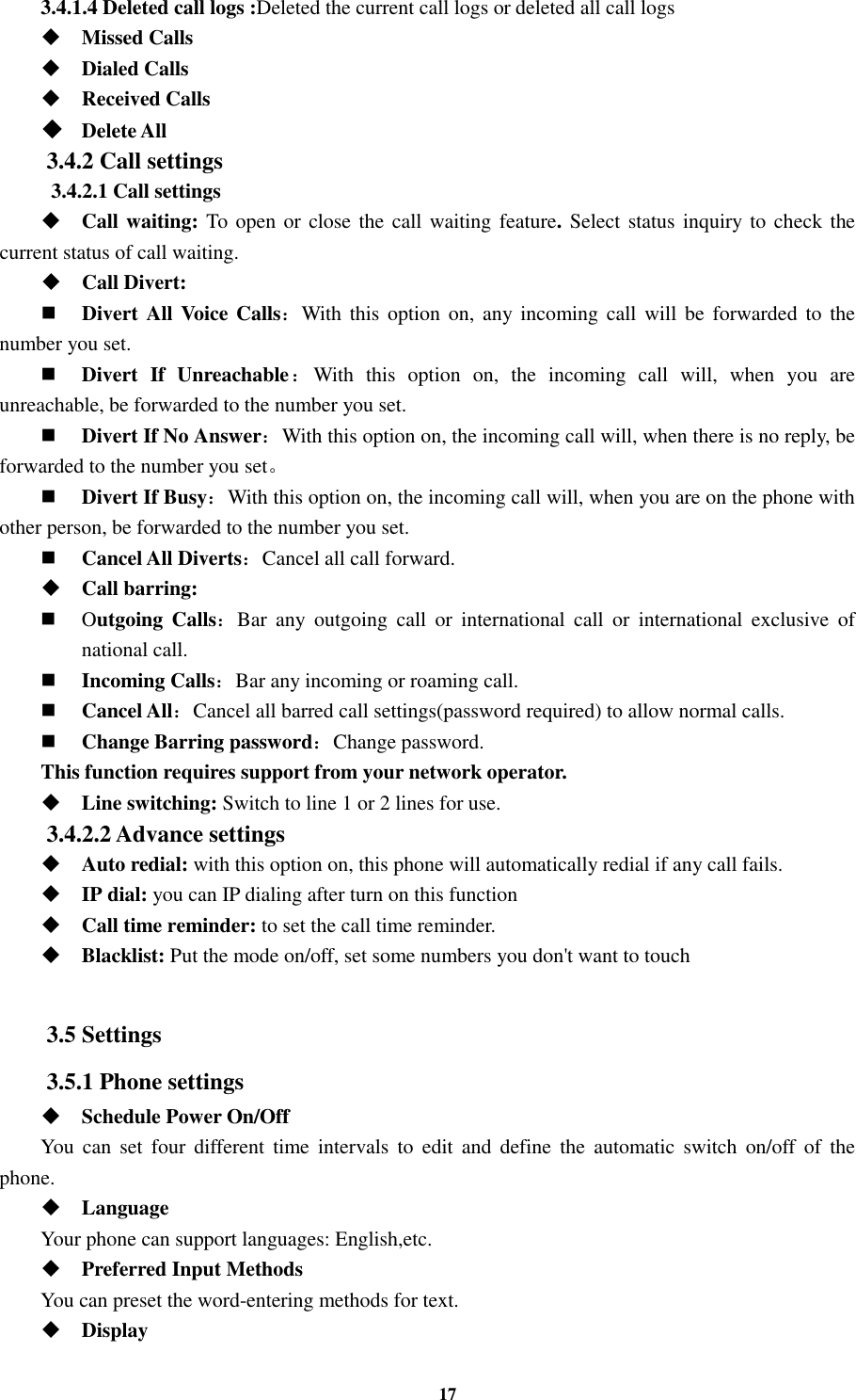 17 3.4.1.4 Deleted call logs :Deleted the current call logs or deleted all call logs    Missed Calls  Dialed Calls  Received Calls  Delete All 3.4.2 Call settings   3.4.2.1 Call settings  Call waiting: To open or close the  call waiting feature. Select status inquiry to check the current status of call waiting.  Call Divert:  Divert All Voice Calls：With this  option on, any incoming call will be  forwarded  to  the number you set.  Divert  If  Unreachable：With  this  option  on,  the  incoming  call  will,  when  you  are unreachable, be forwarded to the number you set.  Divert If No Answer：With this option on, the incoming call will, when there is no reply, be forwarded to the number you set。    Divert If Busy：With this option on, the incoming call will, when you are on the phone with other person, be forwarded to the number you set.  Cancel All Diverts：Cancel all call forward.  Call barring:  Outgoing  Calls：Bar  any  outgoing  call  or  international  call  or  international  exclusive  of national call.  Incoming Calls：Bar any incoming or roaming call.  Cancel All：Cancel all barred call settings(password required) to allow normal calls.  Change Barring password：Change password. This function requires support from your network operator.  Line switching: Switch to line 1 or 2 lines for use. 3.4.2.2 Advance settings  Auto redial: with this option on, this phone will automatically redial if any call fails.  IP dial: you can IP dialing after turn on this function  Call time reminder: to set the call time reminder.  Blacklist: Put the mode on/off, set some numbers you don&apos;t want to touch  3.5 Settings 3.5.1 Phone settings  Schedule Power On/Off You  can  set  four different  time  intervals  to  edit  and  define the  automatic  switch  on/off  of  the phone.  Language Your phone can support languages: English,etc.  Preferred Input Methods You can preset the word-entering methods for text.  Display   