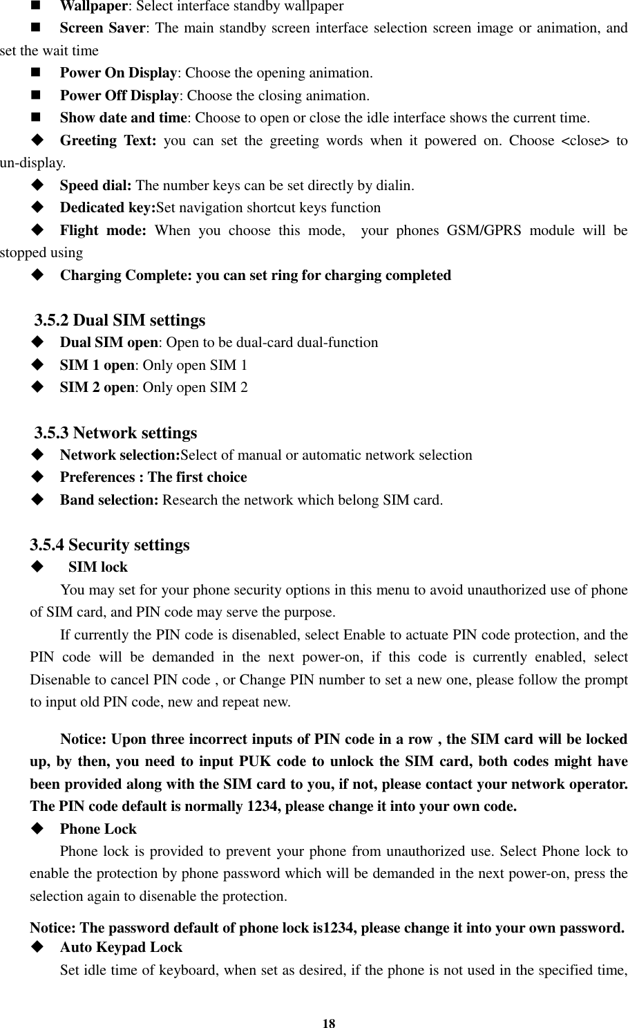 18  Wallpaper: Select interface standby wallpaper  Screen Saver: The main standby screen interface selection screen image or animation, and set the wait time  Power On Display: Choose the opening animation.  Power Off Display: Choose the closing animation.  Show date and time: Choose to open or close the idle interface shows the current time.  Greeting  Text:  you  can  set  the  greeting  words  when  it  powered  on.  Choose  &lt;close&gt;  to un-display.  Speed dial: The number keys can be set directly by dialin.  Dedicated key:Set navigation shortcut keys function  Flight  mode:  When  you  choose  this  mode,    your  phones  GSM/GPRS  module  will  be stopped using  Charging Complete: you can set ring for charging completed  3.5.2 Dual SIM settings  Dual SIM open: Open to be dual-card dual-function  SIM 1 open: Only open SIM 1  SIM 2 open: Only open SIM 2  3.5.3 Network settings  Network selection:Select of manual or automatic network selection  Preferences : The first choice  Band selection: Research the network which belong SIM card.  3.5.4 Security settings     SIM lock You may set for your phone security options in this menu to avoid unauthorized use of phone of SIM card, and PIN code may serve the purpose. If currently the PIN code is disenabled, select Enable to actuate PIN code protection, and the PIN  code  will  be  demanded  in  the  next  power-on,  if  this  code  is  currently  enabled,  select Disenable to cancel PIN code , or Change PIN number to set a new one, please follow the prompt to input old PIN code, new and repeat new.  Notice: Upon three incorrect inputs of PIN code in a row , the SIM card will be locked up, by then, you need to input PUK code to unlock the SIM card, both codes might have been provided along with the SIM card to you, if not, please contact your network operator. The PIN code default is normally 1234, please change it into your own code.  Phone Lock Phone lock is provided to prevent your phone from unauthorized use. Select Phone lock to enable the protection by phone password which will be demanded in the next power-on, press the selection again to disenable the protection.  Notice: The password default of phone lock is1234, please change it into your own password.  Auto Keypad Lock Set idle time of keyboard, when set as desired, if the phone is not used in the specified time, 