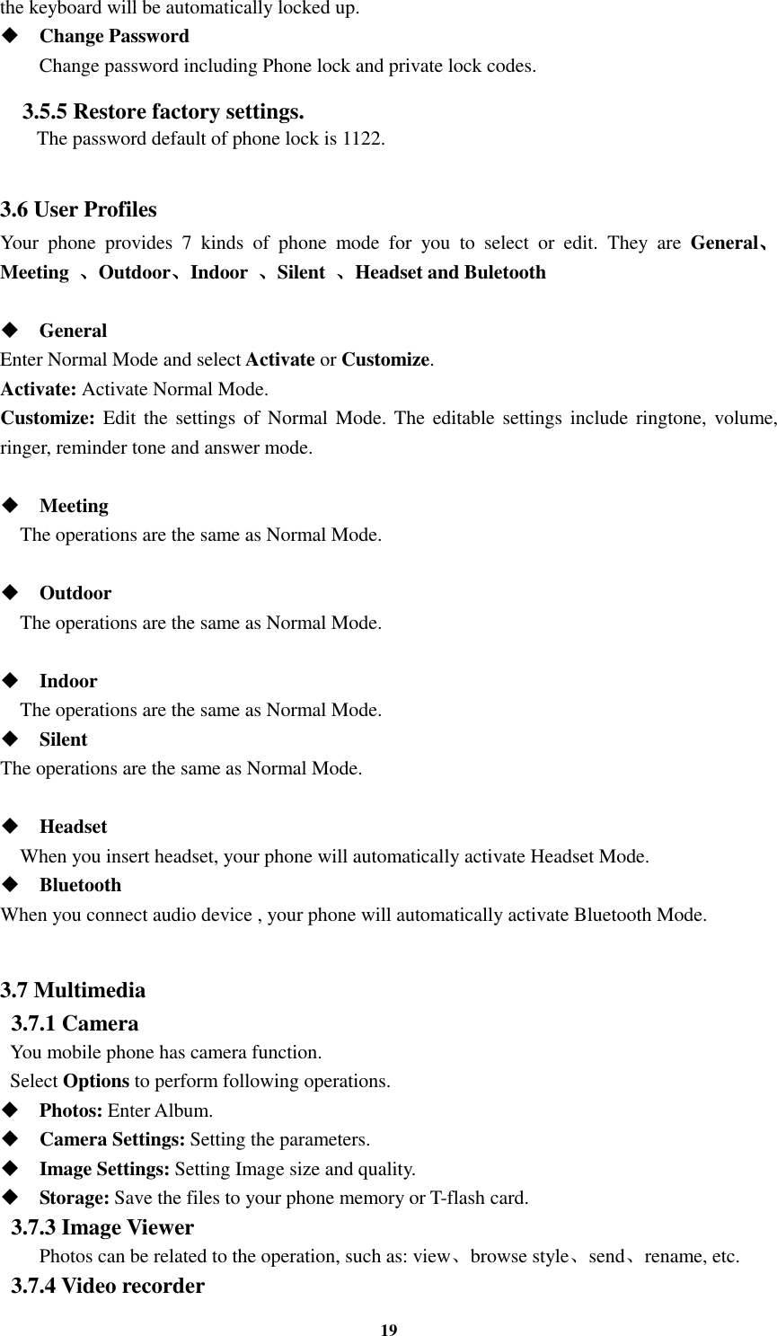 19 the keyboard will be automatically locked up.  Change Password Change password including Phone lock and private lock codes. 3.5.5 Restore factory settings.   The password default of phone lock is 1122.  3.6 User Profiles Your  phone  provides  7  kinds  of  phone  mode  for  you  to  select  or  edit.  They  are  General、、、、Meeting  、、、、Outdoor、、、、Indoor  、、、、Silent  、、、、Headset and Buletooth   General Enter Normal Mode and select Activate or Customize. Activate: Activate Normal Mode. Customize: Edit the  settings of Normal Mode. The  editable settings include ringtone, volume, ringer, reminder tone and answer mode.   Meeting     The operations are the same as Normal Mode.   Outdoor     The operations are the same as Normal Mode.   Indoor     The operations are the same as Normal Mode.  Silent The operations are the same as Normal Mode.   Headset     When you insert headset, your phone will automatically activate Headset Mode.  Bluetooth When you connect audio device , your phone will automatically activate Bluetooth Mode.  3.7 Multimedia   3.7.1 Camera   You mobile phone has camera function.   Select Options to perform following operations.  Photos: Enter Album.  Camera Settings: Setting the parameters.  Image Settings: Setting Image size and quality.  Storage: Save the files to your phone memory or T-flash card. 3.7.3 Image Viewer  Photos can be related to the operation, such as: view、browse style、send、rename, etc. 3.7.4 Video recorder 