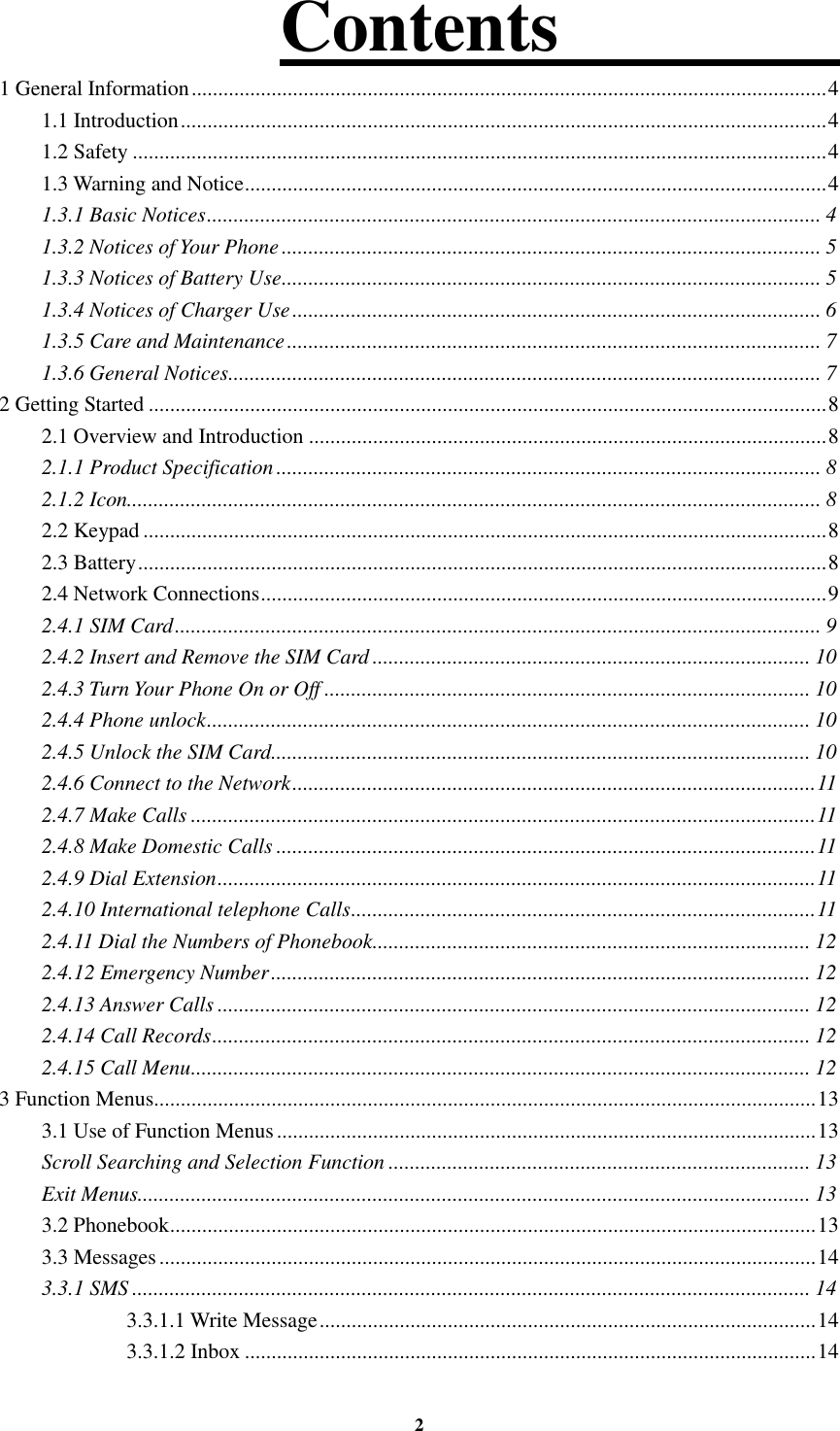 2 Contents                                                                                       1 General Information ....................................................................................................................... 4 1.1 Introduction ......................................................................................................................... 4 1.2 Safety .................................................................................................................................. 4 1.3 Warning and Notice ............................................................................................................. 4 1.3.1 Basic Notices ................................................................................................................... 4 1.3.2 Notices of Your Phone ..................................................................................................... 5 1.3.3 Notices of Battery Use ..................................................................................................... 5 1.3.4 Notices of Charger Use ................................................................................................... 6 1.3.5 Care and Maintenance .................................................................................................... 7 1.3.6 General Notices ............................................................................................................... 7 2 Getting Started ............................................................................................................................... 8 2.1 Overview and Introduction ................................................................................................. 8 2.1.1 Product Specification ...................................................................................................... 8 2.1.2 Icon.................................................................................................................................. 8 2.2 Keypad ................................................................................................................................ 8 2.3 Battery ................................................................................................................................. 8 2.4 Network Connections .......................................................................................................... 9 2.4.1 SIM Card ......................................................................................................................... 9 2.4.2 Insert and Remove the SIM Card .................................................................................. 10 2.4.3 Turn Your Phone On or Off ........................................................................................... 10 2.4.4 Phone unlock ................................................................................................................. 10 2.4.5 Unlock the SIM Card ..................................................................................................... 10 2.4.6 Connect to the Network .................................................................................................. 11 2.4.7 Make Calls ..................................................................................................................... 11 2.4.8 Make Domestic Calls ..................................................................................................... 11 2.4.9 Dial Extension ................................................................................................................ 11 2.4.10 International telephone Calls ....................................................................................... 11 2.4.11 Dial the Numbers of Phonebook .................................................................................. 12 2.4.12 Emergency Number ..................................................................................................... 12 2.4.13 Answer Calls ............................................................................................................... 12 2.4.14 Call Records ................................................................................................................ 12 2.4.15 Call Menu .................................................................................................................... 12 3 Function Menus............................................................................................................................ 13 3.1 Use of Function Menus ..................................................................................................... 13 Scroll Searching and Selection Function ............................................................................... 13 Exit Menus.............................................................................................................................. 13 3.2 Phonebook ......................................................................................................................... 13 3.3 Messages ........................................................................................................................... 14 3.3.1 SMS ............................................................................................................................... 14 3.3.1.1 Write Message ............................................................................................. 14 3.3.1.2 Inbox ........................................................................................................... 14 