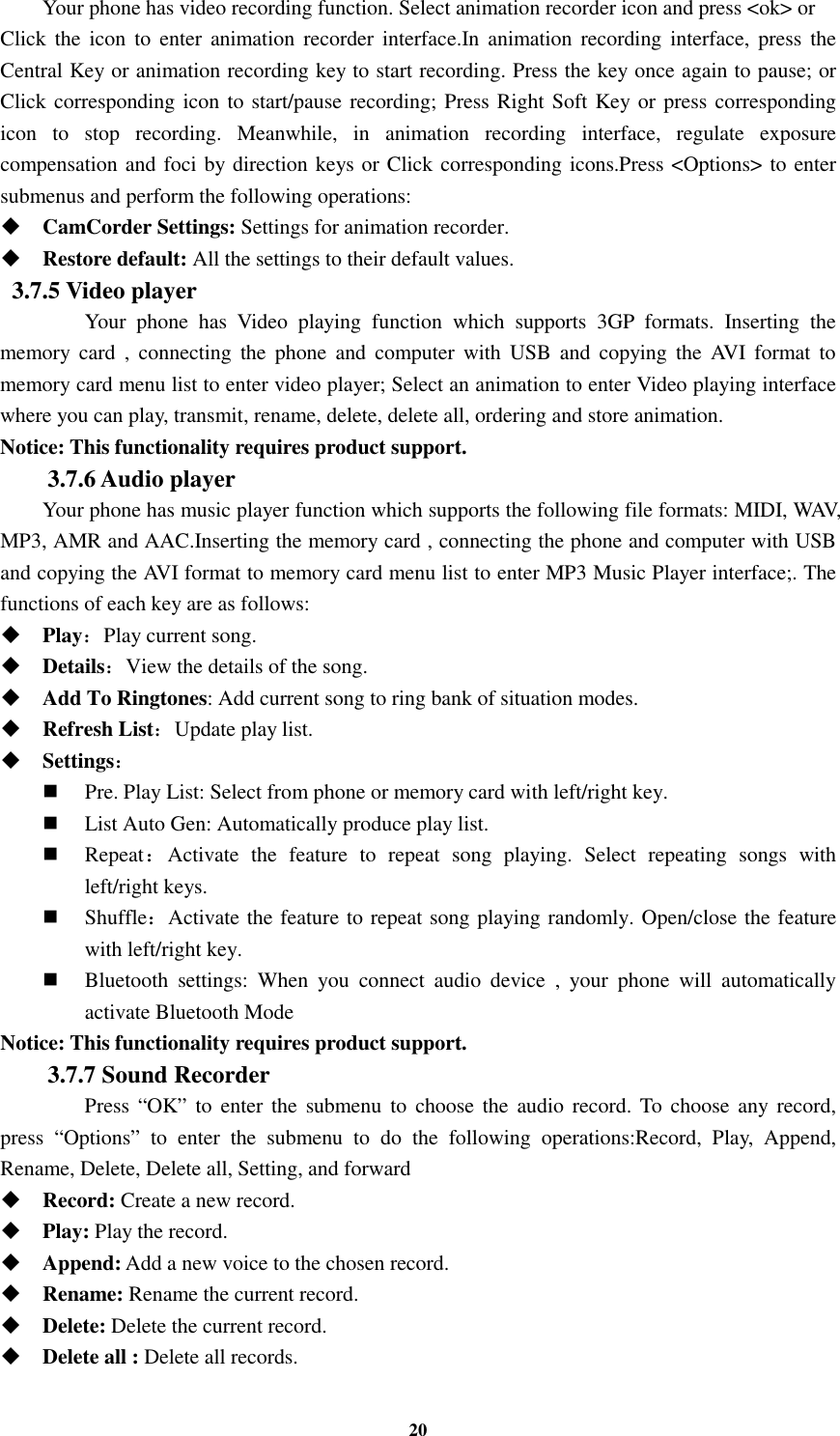 20 Your phone has video recording function. Select animation recorder icon and press &lt;ok&gt; or   Click  the  icon  to  enter animation  recorder  interface.In animation recording  interface,  press  the Central Key or animation recording key to start recording. Press the key once again to pause; or Click corresponding icon to start/pause recording; Press Right Soft Key or press corresponding icon  to  stop  recording.  Meanwhile,  in  animation  recording  interface,  regulate  exposure compensation and foci by direction keys or Click corresponding icons.Press &lt;Options&gt; to enter submenus and perform the following operations:    CamCorder Settings: Settings for animation recorder.  Restore default: All the settings to their default values. 3.7.5 Video player  Your  phone  has  Video  playing  function  which  supports  3GP  formats.  Inserting  the memory  card  ,  connecting  the  phone  and  computer  with  USB  and  copying  the  AVI  format  to memory card menu list to enter video player; Select an animation to enter Video playing interface where you can play, transmit, rename, delete, delete all, ordering and store animation. Notice: This functionality requires product support. 3.7.6 Audio player Your phone has music player function which supports the following file formats: MIDI, WAV, MP3, AMR and AAC.Inserting the memory card , connecting the phone and computer with USB and copying the AVI format to memory card menu list to enter MP3 Music Player interface;. The functions of each key are as follows:    Play：Play current song.  Details：View the details of the song.    Add To Ringtones: Add current song to ring bank of situation modes.  Refresh List：Update play list.    Settings：  Pre. Play List: Select from phone or memory card with left/right key.  List Auto Gen: Automatically produce play list.    Repeat：Activate  the  feature  to  repeat  song  playing.  Select  repeating  songs  with left/right keys.  Shuffle：Activate the feature to repeat song playing randomly. Open/close the feature with left/right key.  Bluetooth  settings:  When  you  connect  audio  device  ,  your  phone  will  automatically activate Bluetooth Mode Notice: This functionality requires product support. 3.7.7 Sound Recorder   Press “OK”  to  enter  the  submenu  to  choose  the  audio record. To  choose  any  record, press  “Options”  to  enter  the  submenu  to  do  the  following  operations:Record,  Play,  Append, Rename, Delete, Delete all, Setting, and forward  Record: Create a new record.  Play: Play the record.  Append: Add a new voice to the chosen record.  Rename: Rename the current record.  Delete: Delete the current record.  Delete all : Delete all records. 