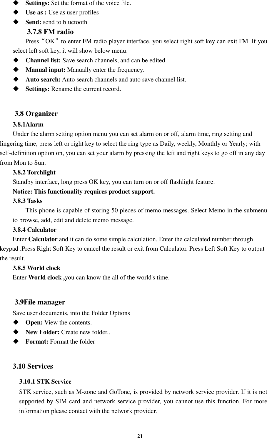 21  Settings: Set the format of the voice file.  Use as : Use as user profiles  Send: send to bluetooth 3.7.8 FM radio   Press“OK”to enter FM radio player interface, you select right soft key can exit FM. If you select left soft key, it will show below menu:  Channel list: Save search channels, and can be edited.  Manual input: Manually enter the frequency.  Auto search: Auto search channels and auto save channel list.  Settings: Rename the current record.  3.8 Organizer 3.8.1Alarm Under the alarm setting option menu you can set alarm on or off, alarm time, ring setting and lingering time, press left or right key to select the ring type as Daily, weekly, Monthly or Yearly; with self-definition option on, you can set your alarm by pressing the left and right keys to go off in any day from Mon to Sun. 3.8.2 Torchlight Standby interface, long press OK key, you can turn on or off flashlight feature. Notice: This functionality requires product support. 3.8.3 Tasks This phone is capable of storing 50 pieces of memo messages. Select Memo in the submenu to browse, add, edit and delete memo message. 3.8.4 Calculator Enter Calculator and it can do some simple calculation. Enter the calculated number through keypad .Press Right Soft Key to cancel the result or exit from Calculator. Press Left Soft Key to output the result. 3.8.5 World clock   Enter World clock ,you can know the all of the world&apos;s time.  3.9File manager Save user documents, into the Folder Options  Open: View the contents.  New Folder: Create new folder..  Format: Format the folder  3.10 Services 3.10.1 STK Service     STK service, such as M-zone and GoTone, is provided by network service provider. If it is not supported by SIM card and network service provider, you cannot use this function. For more information please contact with the network provider.  