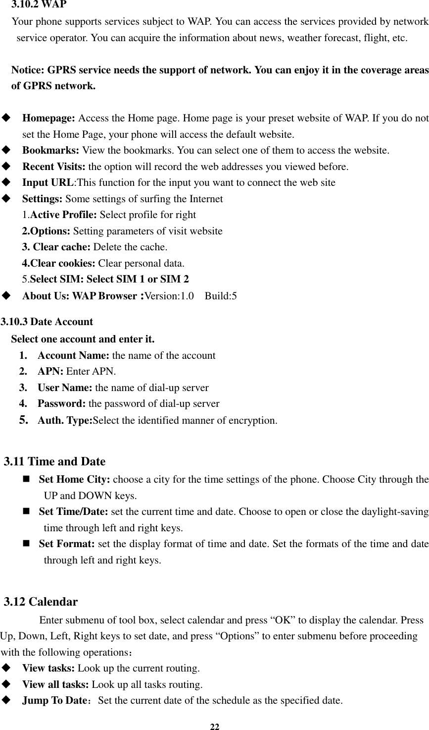 22 3.10.2 WAP     Your phone supports services subject to WAP. You can access the services provided by network service operator. You can acquire the information about news, weather forecast, flight, etc.  Notice: GPRS service needs the support of network. You can enjoy it in the coverage areas of GPRS network.   Homepage: Access the Home page. Home page is your preset website of WAP. If you do not set the Home Page, your phone will access the default website.  Bookmarks: View the bookmarks. You can select one of them to access the website.  Recent Visits: the option will record the web addresses you viewed before.  Input URL:This function for the input you want to connect the web site  Settings: Some settings of surfing the Internet 1.Active Profile: Select profile for right   2.Options: Setting parameters of visit website 3. Clear cache: Delete the cache. 4.Clear cookies: Clear personal data. 5.Select SIM: Select SIM 1 or SIM 2  About Us: WAP Browser :Version:1.0    Build:5 3.10.3 Date Account Select one account and enter it. 1. Account Name: the name of the account 2. APN: Enter APN. 3. User Name: the name of dial-up server 4. Password: the password of dial-up server 5. Auth. Type:Select the identified manner of encryption.  3.11 Time and Date    Set Home City: choose a city for the time settings of the phone. Choose City through the UP and DOWN keys.      Set Time/Date: set the current time and date. Choose to open or close the daylight-saving time through left and right keys.      Set Format: set the display format of time and date. Set the formats of the time and date through left and right keys.    3.12 Calendar       Enter submenu of tool box, select calendar and press “OK” to display the calendar. Press Up, Down, Left, Right keys to set date, and press “Options” to enter submenu before proceeding   with the following operations：  View tasks: Look up the current routing.  View all tasks: Look up all tasks routing.  Jump To Date：Set the current date of the schedule as the specified date. 
