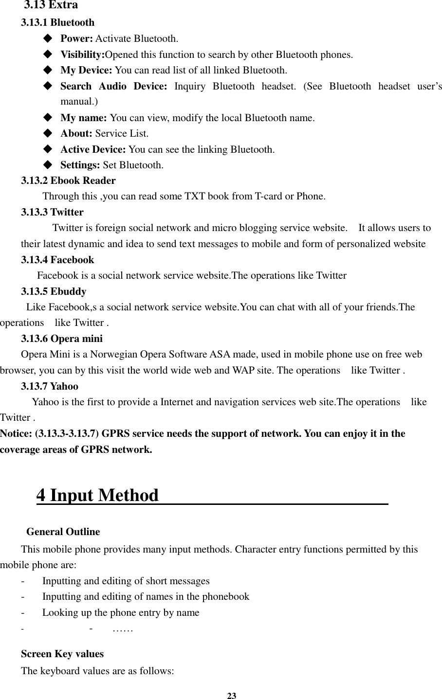 23  3.13 Extra 3.13.1 Bluetooth ◆◆◆◆    Power: Activate Bluetooth. ◆◆◆◆    Visibility:Opened this function to search by other Bluetooth phones. ◆◆◆◆    My Device: You can read list of all linked Bluetooth. ◆◆◆◆    Search  Audio  Device:  Inquiry  Bluetooth  headset.  (See  Bluetooth  headset  user’s manual.)   ◆◆◆◆    My name: You can view, modify the local Bluetooth name. ◆◆◆◆    About: Service List. ◆◆◆◆    Active Device: You can see the linking Bluetooth. ◆◆◆◆    Settings: Set Bluetooth. 3.13.2 Ebook Reader      Through this ,you can read some TXT book from T-card or Phone. 3.13.3 Twitter       Twitter is foreign social network and micro blogging service website.    It allows users to their latest dynamic and idea to send text messages to mobile and form of personalized website 3.13.4 Facebook       Facebook is a social network service website.The operations like Twitter   3.13.5 Ebuddy   Like Facebook,s a social network service website.You can chat with all of your friends.The operations   like Twitter . 3.13.6 Opera mini Opera Mini is a Norwegian Opera Software ASA made, used in mobile phone use on free web browser, you can by this visit the world wide web and WAP site. The operations   like Twitter . 3.13.7 Yahoo     Yahoo is the first to provide a Internet and navigation services web site.The operations   like Twitter . Notice: (3.13.3-3.13.7) GPRS service needs the support of network. You can enjoy it in the coverage areas of GPRS network.  4 Input Method                                                    General Outline This mobile phone provides many input methods. Character entry functions permitted by this mobile phone are: -  Inputting and editing of short messages -  Inputting and editing of names in the phonebook   -  Looking up the phone entry by name - -  …… Screen Key values The keyboard values are as follows:   