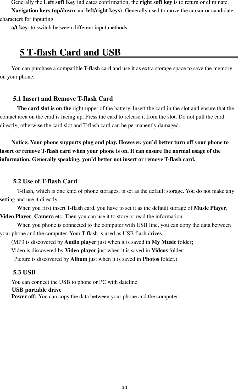 24 Generally the Left soft Key indicates confirmation; the right soft key is to return or eliminate. Navigation keys (up/down and left/right keys): Generally used to move the cursor or candidate characters for inputting. a/t key: to switch between different input methods.    5 T-flash Card and USB                                                   You can purchase a compatible T-flash card and use it as extra storage space to save the memory on your phone.  5.1 Insert and Remove T-flash Card     The card slot is on the right-upper of the battery. Insert the card in the slot and ensure that the contact area on the card is facing up. Press the card to release it from the slot. Do not pull the card directly; otherwise the card slot and T-flash card can be permanently damaged.  Notice: Your phone supports plug and play. However, you’d better turn off your phone to insert or remove T-flash card when your phone is on. It can ensure the normal usage of the information. Generally speaking, you’d better not insert or remove T-flash card.  5.2 Use of T-flash Card     T-flash, which is one kind of phone storages, is set as the default storage. You do not make any setting and use it directly.     When you first insert T-flash card, you have to set it as the default storage of Music Player, Video Player, Camera etc. Then you can use it to store or read the information.     When you phone is connected to the computer with USB line, you can copy the data between your phone and the computer. Your T-flash is used as USB flash drives. (MP3 is discovered by Audio player just when it is saved in My Music folder; Video is discovered by Video player just when it is saved in Videos folder;   Picture is discovered by Album just when it is saved in Photos folder.)     5.3 USB You can connect the USB to phone or PC with dateline. USB portable drive Power off: You can copy the data between your phone and the computer.       