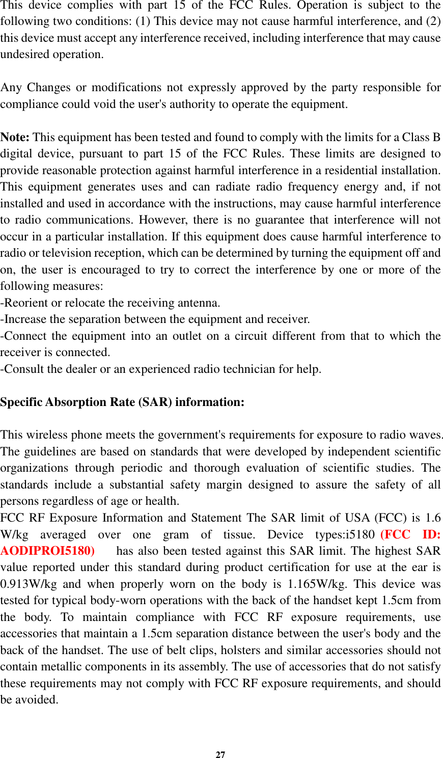 27 This  device  complies  with  part  15  of  the  FCC  Rules.  Operation  is  subject  to  the following two conditions: (1) This device may not cause harmful interference, and (2) this device must accept any interference received, including interference that may cause undesired operation.  Any Changes  or  modifications  not  expressly  approved by the  party responsible  for compliance could void the user&apos;s authority to operate the equipment.  Note: This equipment has been tested and found to comply with the limits for a Class B digital  device,  pursuant  to part  15  of  the  FCC  Rules.  These  limits  are  designed  to provide reasonable protection against harmful interference in a residential installation. This  equipment  generates  uses  and  can  radiate  radio  frequency  energy  and,  if  not installed and used in accordance with the instructions, may cause harmful interference to  radio communications.  However,  there  is  no  guarantee that interference will  not occur in a particular installation. If this equipment does cause harmful interference to radio or television reception, which can be determined by turning the equipment off and on,  the user  is  encouraged  to  try to  correct  the  interference by one or  more of the following measures: -Reorient or relocate the receiving antenna. -Increase the separation between the equipment and receiver. -Connect the equipment into  an outlet  on a  circuit different from that  to  which the receiver is connected. -Consult the dealer or an experienced radio technician for help.  Specific Absorption Rate (SAR) information:  This wireless phone meets the government&apos;s requirements for exposure to radio waves. The guidelines are based on standards that were developed by independent scientific organizations  through  periodic  and  thorough  evaluation  of  scientific  studies.  The standards  include  a  substantial  safety  margin  designed  to  assure  the  safety  of  all persons regardless of age or health. FCC RF Exposure Information and Statement The SAR limit of USA (FCC) is 1.6 W/kg  averaged  over  one  gram  of  tissue.  Device  types:i5180 (FCC  ID: AODIPROI5180)  has also been tested against this SAR limit. The highest SAR value reported  under  this  standard  during  product  certification  for  use  at  the  ear is 0.563W/kg  and  when  properly  worn  on  the  body  is  1.665W/kg.  This  device  was tested for typical body-worn operations with the back of the handset kept 1.5cm from the  body.  To  maintain  compliance  with  FCC  RF  exposure  requirements,  use accessories that maintain a 1.5cm separation distance between the user&apos;s body and the back of the handset. The use of belt clips, holsters and similar accessories should not contain metallic components in its assembly. The use of accessories that do not satisfy these requirements may not comply with FCC RF exposure requirements, and should be avoided.  0.913W/kg  and  when  properly  worn  on  the  body  is  1.1