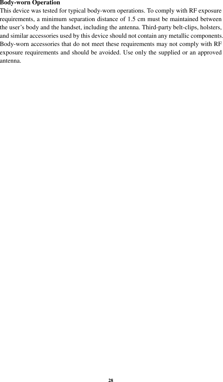 28 Body-worn Operation This device was tested for typical body-worn operations. To comply with RF exposure requirements, a minimum separation distance of 1.5 cm must be maintained between the user’s body and the handset, including the antenna. Third-party belt-clips, holsters, and similar accessories used by this device should not contain any metallic components. Body-worn accessories that do not meet these requirements may not comply with RF exposure requirements and should be avoided. Use only the supplied or an approved antenna.    