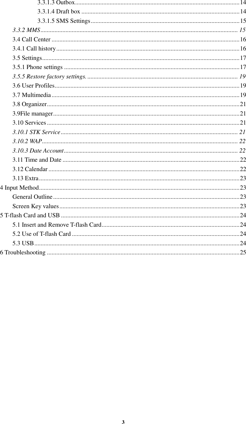 3 3.3.1.3 Outbox ......................................................................................................... 14 3.3.1.4 Draft box ..................................................................................................... 14 3.3.1.5 SMS Settings ............................................................................................... 15 3.3.2 MMS .............................................................................................................................. 15 3.4 Call Center ........................................................................................................................ 16 3.4.1 Call history ..................................................................................................................... 16 3.5 Settings .............................................................................................................................. 17 3.5.1 Phone settings ................................................................................................................ 17 3.5.5 Restore factory settings. ................................................................................................ 19 3.6 User Profiles ...................................................................................................................... 19 3.7 Multimedia ........................................................................................................................ 19 3.8 Organizer ........................................................................................................................... 21 3.9File manager ....................................................................................................................... 21 3.10 Services ........................................................................................................................... 21 3.10.1 STK Service ................................................................................................................. 21 3.10.2 WAP ............................................................................................................................. 22 3.10.3 Date Account ............................................................................................................... 22 3.11 Time and Date ................................................................................................................. 22 3.12 Calendar .......................................................................................................................... 22 3.13 Extra ................................................................................................................................ 23 4 Input Method ................................................................................................................................ 23 General Outline ....................................................................................................................... 23 Screen Key values ................................................................................................................... 23 5 T-flash Card and USB .................................................................................................................. 24 5.1 Insert and Remove T-flash Card ........................................................................................ 24 5.2 Use of T-flash Card ........................................................................................................... 24 5.3 USB ................................................................................................................................... 24 6 Troubleshooting ........................................................................................................................... 25              
