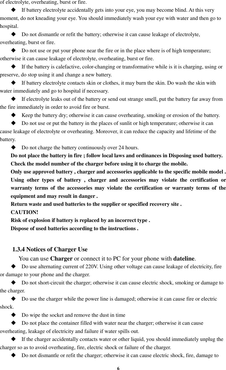 6 of electrolyte, overheating, burst or fire.  If battery electrolyte accidentally gets into your eye, you may become blind. At this very moment, do not kneading your eye. You should immediately wash your eye with water and then go to hospital.  Do not dismantle or refit the battery; otherwise it can cause leakage of electrolyte, overheating, burst or fire.  Do not use or put your phone near the fire or in the place where is of high temperature; otherwise it can cause leakage of electrolyte, overheating, burst or fire.  If the battery is calefactive, color-changing or transformative while is it is charging, using or preserve, do stop using it and change a new battery.  If battery electrolyte contacts skin or clothes, it may burn the skin. Do wash the skin with water immediately and go to hospital if necessary.  If electrolyte leaks out of the battery or send out strange smell, put the battery far away from the fire immediately in order to avoid fire or burst.  Keep the battery dry; otherwise it can cause overheating, smoking or erosion of the battery.  Do not use or put the battery in the places of sunlit or high temperature; otherwise it can cause leakage of electrolyte or overheating. Moreover, it can reduce the capacity and lifetime of the battery.  Do not charge the battery continuously over 24 hours. Do not place the battery in fire ; follow local laws and ordinances in Disposing used battery. Check the model number of the charger before using it to charge the mobile. Only use approved battery , charger and accessories applicable to the specific mobile model . Using  other  types  of  battery  ,  charger  and  accessories  may  violate  the  certification  or warranty  terms of  the  accessories  may  violate the certification  or  warranty terms  of  the equipment and may result in danger . Return waste and used batteries to the supplier or specified recovery site . CAUTION! Risk of explosion if battery is replaced by an incorrect type . Dispose of used batteries according to the instructions .  1.3.4 Notices of Charger Use     You can use Charger or connect it to PC for your phone with dateline.  Do use alternating current of 220V. Using other voltage can cause leakage of electricity, fire or damage to your phone and the charger.  Do not short-circuit the charger; otherwise it can cause electric shock, smoking or damage to the charger.  Do use the charger while the power line is damaged; otherwise it can cause fire or electric shock.  Do wipe the socket and remove the dust in time  Do not place the container filled with water near the charger; otherwise it can cause overheating, leakage of electricity and failure if water spills out.  If the charger accidentally contacts water or other liquid, you should immediately unplug the charger so as to avoid overheating, fire, electric shock or failure of the charger.  Do not dismantle or refit the charger; otherwise it can cause electric shock, fire, damage to 