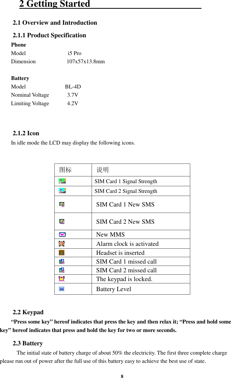 8 2 Getting Started                                               2.1 Overview and Introduction 2.1.1 Product Specification Phone Model                              i5 Pro Dimension                      107x57x13.8mm  Battery Model                            BL-4D Nominal Voltage      3.7V Limiting Voltage    4.2V      2.1.2 Icon In idle mode the LCD may display the following icons.   图标 说明  SIM Card 1 Signal Strength  SIM Card 2 Signal Strength  SIM Card 1 New SMS  SIM Card 2 New SMS  New MMS    Alarm clock is activated  Headset is inserted  SIM Card 1 missed call  SIM Card 2 missed call  The keypad is locked.  Battery Level  2.2 Keypad “Press some key” hereof indicates that press the key and then relax it; “Press and hold some key” hereof indicates that press and hold the key for two or more seconds. 2.3 Battery     The initial state of battery charge of about 50% the electricity. The first three complete charge please run out of power after the full use of this battery easy to achieve the best use of state. 