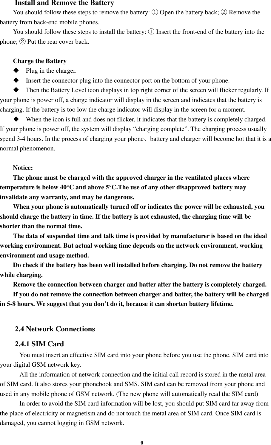 9 Install and Remove the Battery You should follow these steps to remove the battery:   Open the battery back;   Remove the  battery from back-end mobile phones. You should follow these steps to install the battery:   Insert the front-end of the battery into the phone;   Put the rear cover back.  Charge the Battery  Plug in the charger.  Insert the connector plug into the connector port on the bottom of your phone.    Then the Battery Level icon displays in top right corner of the screen will flicker regularly. If your phone is power off, a charge indicator will display in the screen and indicates that the battery is charging. If the battery is too low the charge indicator will display in the screen for a moment.  When the icon is full and does not flicker, it indicates that the battery is completely charged. If your phone is power off, the system will display “charging complete”. The charging process usually spend 3-4 hours. In the process of charging your phone、battery and charger will become hot that it is a normal phenomenon.  Notice: The phone must be charged with the approved charger in the ventilated places where temperature is below 40°C and above 5°C.The use of any other disapproved battery may invalidate any warranty, and may be dangerous. When your phone is automatically turned off or indicates the power will be exhausted, you should charge the battery in time. If the battery is not exhausted, the charging time will be shorter than the normal time. The data of suspended time and talk time is provided by manufacturer is based on the ideal working environment. But actual working time depends on the network environment, working environment and usage method. Do check if the battery has been well installed before charging. Do not remove the battery while charging. Remove the connection between charger and batter after the battery is completely charged. If you do not remove the connection between charger and batter, the battery will be charged in 5-8 hours. We suggest that you don’t do it, because it can shorten battery lifetime.  2.4 Network Connections 2.4.1 SIM Card     You must insert an effective SIM card into your phone before you use the phone. SIM card into your digital GSM network key.     All the information of network connection and the initial call record is stored in the metal area of SIM card. It also stores your phonebook and SMS. SIM card can be removed from your phone and used in any mobile phone of GSM network. (The new phone will automatically read the SIM card)     In order to avoid the SIM card information will be lost, you should put SIM card far away from the place of electricity or magnetism and do not touch the metal area of SIM card. Once SIM card is damaged, you cannot logging in GSM network. 